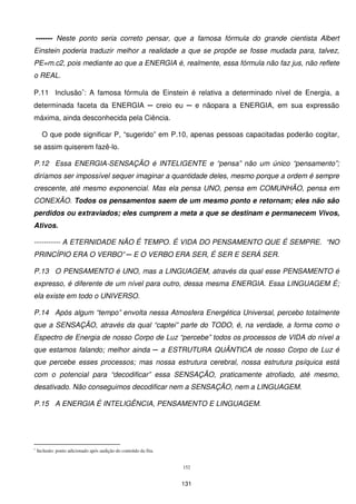 ------- Neste ponto seria correto pensar, que a famosa fórmula do grande cientista Albert
Einstein poderia traduzir melhor a realidade a que se propõe se fosse mudada para, talvez,
PE=m.c2, pois mediante ao que a ENERGIA é, realmente, essa fórmula não faz jus, não reflete
o REAL.

P.11 Inclusão∗: A famosa fórmula de Einstein é relativa a determinado nível de Energia, a
determinada faceta da ENERGIA ─ creio eu ─ e nãopara a ENERGIA, em sua expressão
máxima, ainda desconhecida pela Ciência.

      O que pode significar P, “sugerido” em P.10, apenas pessoas capacitadas poderão cogitar,
se assim quiserem fazê-lo.

P.12 Essa ENERGIA-SENSAÇÃO é INTELIGENTE e “pensa” não um único “pensamento”;
diríamos ser impossível sequer imaginar a quantidade deles, mesmo porque a ordem é sempre
crescente, até mesmo exponencial. Mas ela pensa UNO, pensa em COMUNHÃO, pensa em
CONEXÃO. Todos os pensamentos saem de um mesmo ponto e retornam; eles não são
perdidos ou extraviados; eles cumprem a meta a que se destinam e permanecem Vivos,
Ativos.

----------- A ETERNIDADE NÃO É TEMPO. É VIDA DO PENSAMENTO QUE É SEMPRE. “NO
PRINCÍPIO ERA O VERBO” ─ E O VERBO ERA SER, É SER E SERÁ SER.

P.13 O PENSAMENTO é UNO, mas a LINGUAGEM, através da qual esse PENSAMENTO é
expresso, é diferente de um nível para outro, dessa mesma ENERGIA. Essa LINGUAGEM É;
ela existe em todo o UNIVERSO.

P.14 Após algum “tempo” envolta nessa Atmosfera Energética Universal, percebo totalmente
que a SENSAÇÃO, através da qual “captei” parte do TODO, é, na verdade, a forma como o
Espectro de Energia de nosso Corpo de Luz “percebe” todos os processos de VIDA do nível a
que estamos falando; melhor ainda ─ a ESTRUTURA QUÂNTICA de nosso Corpo de Luz é
que percebe esses processos; mas nossa estrutura cerebral, nossa estrutura psíquica está
com o potencial para “decodificar” essa SENSAÇÃO, praticamente atrofiado, até mesmo,
desativado. Não conseguimos decodificar nem a SENSAÇÃO, nem a LINGUAGEM.

P.15 A ENERGIA É INTELIGÊNCIA, PENSAMENTO E LINGUAGEM.




∗
    Inclusão: ponto adicionado após audição do conteúdo da fita.


                                                                   152


                                                                   131
 