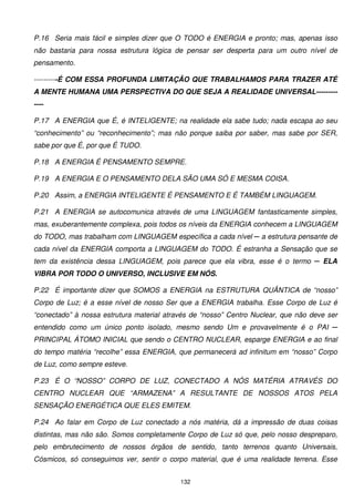 P.16 Seria mais fácil e simples dizer que O TODO é ENERGIA e pronto; mas, apenas isso
não bastaria para nossa estrutura lógica de pensar ser desperta para um outro nível de
pensamento.

----------É COM ESSA PROFUNDA LIMITAÇÃO QUE TRABALHAMOS PARA TRAZER ATÉ
A MENTE HUMANA UMA PERSPECTIVA DO QUE SEJA A REALIDADE UNIVERSAL---------
----

P.17 A ENERGIA que É, é INTELIGENTE; na realidade ela sabe tudo; nada escapa ao seu
“conhecimento” ou “reconhecimento”; mas não porque saiba por saber, mas sabe por SER,
sabe por que É, por que É TUDO.

P.18 A ENERGIA É PENSAMENTO SEMPRE.

P.19 A ENERGIA E O PENSAMENTO DELA SÃO UMA SÓ E MESMA COISA.

P.20 Assim, a ENERGIA INTELIGENTE É PENSAMENTO E É TAMBÉM LINGUAGEM.

P.21 A ENERGIA se autocomunica através de uma LINGUAGEM fantasticamente simples,
mas, exuberantemente complexa, pois todos os níveis da ENERGIA conhecem a LINGUAGEM
do TODO, mas trabalham com LINGUAGEM específica a cada nível ─ a estrutura pensante de
cada nível da ENERGIA comporta a LINGUAGEM do TODO. É estranha a Sensação que se
tem da existência dessa LINGUAGEM, pois parece que ela vibra, esse é o termo ─ ELA
VIBRA POR TODO O UNIVERSO, INCLUSIVE EM NÓS.

P.22 É importante dizer que SOMOS a ENERGIA na ESTRUTURA QUÂNTICA de “nosso”
Corpo de Luz; é a esse nível de nosso Ser que a ENERGIA trabalha. Esse Corpo de Luz é
“conectado” à nossa estrutura material através de “nosso” Centro Nuclear, que não deve ser
entendido como um único ponto isolado, mesmo sendo Um e provavelmente é o PAI ─
PRINCIPAL ÁTOMO INICIAL que sendo o CENTRO NUCLEAR, esparge ENERGIA e ao final
do tempo matéria “recolhe” essa ENERGIA, que permanecerá ad infinitum em “nosso” Corpo
de Luz, como sempre esteve.

P.23 É O “NOSSO” CORPO DE LUZ, CONECTADO A NÓS MATÉRIA ATRAVÉS DO
CENTRO NUCLEAR QUE “ARMAZENA” A RESULTANTE DE NOSSOS ATOS PELA
SENSAÇÃO ENERGÉTICA QUE ELES EMITEM.

P.24 Ao falar em Corpo de Luz conectado a nós matéria, dá a impressão de duas coisas
distintas, mas não são. Somos completamente Corpo de Luz só que, pelo nosso despreparo,
pelo embrutecimento de nossos órgãos de sentido, tanto terrenos quanto Universais,
Cósmicos, só conseguimos ver, sentir o corpo material, que é uma realidade terrena. Esse


                                           132
 