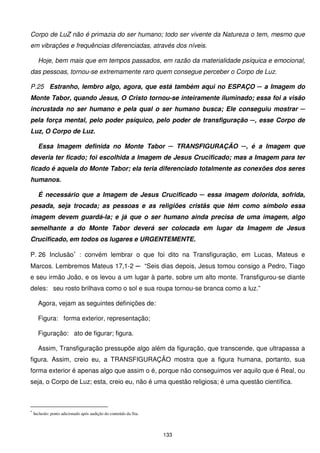 Corpo de LuZ não é primazia do ser humano; todo ser vivente da Natureza o tem, mesmo que
em vibrações e frequências diferenciadas, através dos níveis.

      Hoje, bem mais que em tempos passados, em razão da materialidade psíquica e emocional,
das pessoas, tornou-se extremamente raro quem consegue perceber o Corpo de Luz.

P.25 Estranho, lembro algo, agora, que está também aqui no ESPAÇO ─ a Imagem do
Monte Tabor, quando Jesus, O Cristo tornou-se inteiramente iluminado; essa foi a visão
incrustada no ser humano e pela qual o ser humano busca; Ele conseguiu mostrar ─
pela força mental, pelo poder psíquico, pelo poder de transfiguração ─, esse Corpo de
Luz, O Corpo de Luz.

      Essa Imagem definida no Monte Tabor ─ TRANSFIGURAÇÃO ─, é a Imagem que
deveria ter ficado; foi escolhida a Imagem de Jesus Crucificado; mas a Imagem para ter
ficado é aquela do Monte Tabor; ela teria diferenciado totalmente as conexões dos seres
humanos.

      É necessário que a Imagem de Jesus Crucificado ─ essa imagem dolorida, sofrida,
pesada, seja trocada; as pessoas e as religiões cristãs que têm como símbolo essa
imagem devem guardá-la; e já que o ser humano ainda precisa de uma imagem, algo
semelhante a do Monte Tabor deverá ser colocada em lugar da Imagem de Jesus
Crucificado, em todos os lugares e URGENTEMENTE.

P. 26 Inclusão∗ : convém lembrar o que foi dito na Transfiguração, em Lucas, Mateus e
Marcos. Lembremos Mateus 17,1-2 ─ “Seis dias depois, Jesus tomou consigo a Pedro, Tiago
e seu irmão João, e os levou a um lugar à parte, sobre um alto monte. Transfigurou-se diante
deles: seu rosto brilhava como o sol e sua roupa tornou-se branca como a luz.”

      Agora, vejam as seguintes definições de:

      Figura: forma exterior, representação;

      Figuração: ato de figurar; figura.

      Assim, Transfiguração pressupõe algo além da figuração, que transcende, que ultrapassa a
figura. Assim, creio eu, a TRANSFIGURAÇÃO mostra que a figura humana, portanto, sua
forma exterior é apenas algo que assim o é, porque não conseguimos ver aquilo que é Real, ou
seja, o Corpo de Luz; esta, creio eu, não é uma questão religiosa; é uma questão científica.



∗
    Inclusão: ponto adicionado após audição do conteúdo da fita.



                                                                   133
 