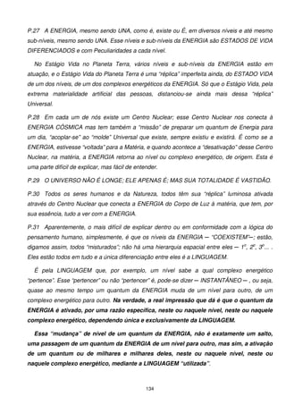 P.27 A ENERGIA, mesmo sendo UNA, como é, existe ou É, em diversos níveis e até mesmo
sub-níveis, mesmo sendo UNA. Esse níveis e sub-níveis da ENERGIA são ESTADOS DE VIDA
DIFERENCIADOS e com Peculiaridades a cada nível.

  No Estágio Vida no Planeta Terra, vários níveis e sub-níveis da ENERGIA estão em
atuação, e o Estágio Vida do Planeta Terra é uma “réplica” imperfeita ainda, do ESTADO VIDA
de um dos níveis, de um dos complexos energéticos da ENERGIA. Só que o Estágio Vida, pela
extrema materialidade artificial das pessoas, distanciou-se ainda mais dessa “réplica”
Universal.

P.28 Em cada um de nós existe um Centro Nuclear; esse Centro Nuclear nos conecta à
ENERGIA CÓSMICA mas tem também a “missão” de preparar um quantum de Energia para
um dia, “acoplar-se” ao “molde” Universal que existe, sempre existiu e existirá. É como se a
ENERGIA, estivesse “voltada” para a Matéria, e quando acontece a “desativação” desse Centro
Nuclear, na matéria, a ENERGIA retorna ao nível ou complexo energético, de origem. Esta é
uma parte difícil de explicar, mas fácil de entender.

P.29 O UNIVERSO NÃO É LONGE; ELE APENAS É; MAS SUA TOTALIDADE É VASTIDÃO.

P.30 Todos os seres humanos e da Natureza, todos têm sua “réplica” luminosa ativada
através do Centro Nuclear que conecta a ENERGIA do Corpo de Luz à matéria, que tem, por
sua essência, tudo a ver com a ENERGIA.

P.31 Aparentemente, o mais difícil de explicar dentro ou em conformidade com a lógica do
pensamento humano, simplesmente, é que os níveis da ENERGIA ─ “COEXISTEM”─; estão,
digamos assim, todos “misturados”; não há uma hierarquia espacial entre eles ─ 1o, 2o, 3o... .
Eles estão todos em tudo e a única diferenciação entre eles é a LINGUAGEM.

  É pela LINGUAGEM que, por exemplo, um nível sabe a qual complexo energético
“pertence”. Esse “pertencer” ou não “pertencer” é, pode-se dizer ─ INSTANTÂNEO ─ , ou seja,
quase ao mesmo tempo um quantum da ENERGIA muda de um nível para outro, de um
complexo energético para outro. Na verdade, a real impressão que dá é que o quantum da
ENERGIA é ativado, por uma razão específica, neste ou naquele nível, neste ou naquele
complexo energético, dependendo única e exclusivamente da LINGUAGEM.

  Essa “mudança” de nível de um quantum da ENERGIA, não é exatamente um salto,
uma passagem de um quantum da ENERGIA de um nível para outro, mas sim, a ativação
de um quantum ou de milhares e milhares deles, neste ou naquele nível, neste ou
naquele complexo energético, mediante a LINGUAGEM “utilizada”.



                                                134
 