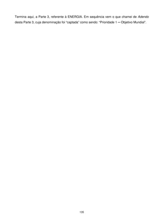Termina aqui, a Parte 3, referente à ENERGIA. Em sequência vem o que chamei de Adendo
desta Parte 3, cuja denominação foi “captada” como sendo: “Prioridade 1 ─ Objetivo Mundial”.




                                             135
 