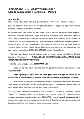 “PRIORIDADE 1 ─ OBJETIVO MUNDIAL”
Adendo ao EgoCiêcia e SerCiência ─ Parte 3


INTRODUÇÃO
Não há muito mais a dizer, além do que será exposto no “Prioridade 1-Objetivo Mundial”.

Só posso lhes dizer, lhes afirmar que a “visão” de tudo que se seguirá, foi algo profundamente
marcante ─ impossível descrever o quanto!

Na verdade, só há uma coisa a ser dita, ainda:      que as pessoas, sejam elas ditas “do povo”,
sejam elas membros de governo, sejam elas ligadas a qualquer credo, sejam elas ligadas à
ciência, sejam elas ligadas à imprensa não ignorem o que está informado no “Prioridade 1 ─
Objetivo Mundial”, pois se assim for feito, é prova mais que suficiente que não existe resquício
algum de Amor, de Responsabilidade e Discernimento sobre a face da Terra, entre os
humanos, é claro, e assim, não há por que a Humanidade se preocupar com ela mesma e com
este imenso e maravilhoso ÚTERO ENERGÉTICO que é o Planeta Terra.

  Não está nas mãos de uma só pessoa, ou de um grupo, aceitar esse Objetivo Mundial
descrito no “Prioridade 1” ------ A HUMANIDADE É RESPONSÁVEL, AGORA, MAIS DO QUE
NUNCA, PELO SEU PRÓPRIO FUTURO.

  Isto não é uma ameaça; é uma CONSTATAÇÃO!

        Cada um de nós, seres humanos, tem em pequenino alguém cujo futuro é nossa
responsabilidade.

        Esse alguém pode estar ainda no útero, pode estar no berço, na escola ou até
mesmo, na rua, ao desamparo, e nenhum poder de decisão tem, com relação ao futuro.

        Nós, adultos, é que precisamos urgentemente tirar a venda de nossos olhos e enxergar
o que precisa ser feito para que esse alguém que amamos ou, conhecemos, apenas, tenha um
futuro melhor, tenha realmente futuro de Vida, neste Planeta Terra.

P. 1   Agora vem o ponto que chamaria crítico, muito crítico, pois após a “caminhada”, após a
“viagem”, do pequenino ponto de luz, houve como que um “estacionar”; sentia-me ainda
envolvida naquela atmosfera anterior, mas a SENSAÇÃO “ parou” e me vi, literalmente me vi
parada frente a algo como se fosse um enorme Painel de Controle, só que totalmente diferente
de qualquer painel de controle que se possa conhecer ou imaginar.




                                              136
 