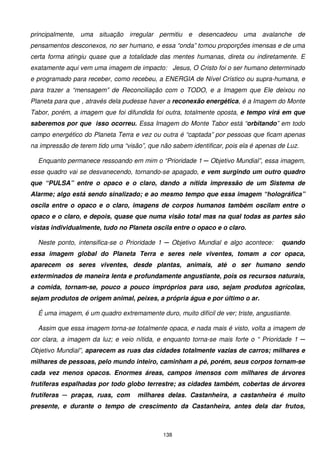 principalmente, uma situação irregular permitiu e desencadeou uma avalanche de
pensamentos desconexos, no ser humano, e essa “onda” tomou proporções imensas e de uma
certa forma atingiu quase que a totalidade das mentes humanas, direta ou indiretamente. E
exatamente aqui vem uma imagem de impacto: Jesus, O Cristo foi o ser humano determinado
e programado para receber, como recebeu, a ENERGIA de Nível Crístico ou supra-humana, e
para trazer a “mensagem” de Reconciliação com o TODO, e a Imagem que Ele deixou no
Planeta para que , através dela pudesse haver a reconexão energética, é a Imagem do Monte
Tabor, porém, a imagem que foi difundida foi outra, totalmente oposta, e tempo virá em que
saberemos por que isso ocorreu. Essa Imagem do Monte Tabor está “orbitando” em todo
campo energético do Planeta Terra e vez ou outra é “captada” por pessoas que ficam apenas
na impressão de terem tido uma “visão”, que não sabem identificar, pois ela é apenas de Luz.

  Enquanto permanece ressoando em mim o “Prioridade 1 ─ Objetivo Mundial”, essa imagem,
esse quadro vai se desvanecendo, tornando-se apagado, e vem surgindo um outro quadro
que “PULSA” entre o opaco e o claro, dando a nítida impressão de um Sistema de
Alarme; algo está sendo sinalizado; e ao mesmo tempo que essa imagem “holográfica”
oscila entre o opaco e o claro, imagens de corpos humanos também oscilam entre o
opaco e o claro, e depois, quase que numa visão total mas na qual todas as partes são
vistas individualmente, tudo no Planeta oscila entre o opaco e o claro.

  Neste ponto, intensifica-se o Prioridade 1 ─ Objetivo Mundial e algo acontece:      quando
essa imagem global do Planeta Terra e seres nele viventes, tomam a cor opaca,
aparecem os seres viventes, desde plantas, animais, até o ser humano sendo
exterminados de maneira lenta e profundamente angustiante, pois os recursos naturais,
a comida, tornam-se, pouco a pouco impróprios para uso, sejam produtos agrícolas,
sejam produtos de origem animal, peixes, a própria água e por último o ar.

  É uma imagem, é um quadro extremamente duro, muito difícil de ver; triste, angustiante.

  Assim que essa imagem torna-se totalmente opaca, e nada mais é visto, volta a imagem de
cor clara, a imagem da luz; e veio nítida, e enquanto torna-se mais forte o “ Prioridade 1 ─
Objetivo Mundial”, aparecem as ruas das cidades totalmente vazias de carros; milhares e
milhares de pessoas, pelo mundo inteiro, caminham a pé, porém, seus corpos tornam-se
cada vez menos opacos. Enormes áreas, campos imensos com milhares de árvores
frutíferas espalhadas por todo globo terrestre; as cidades também, cobertas de árvores
frutíferas ─ praças, ruas, com      milhares delas. Castanheira, a castanheira é muito
presente, e durante o tempo de crescimento da Castanheira, antes dela dar frutos,



                                             138
 