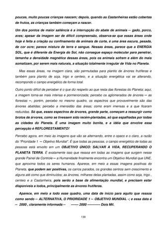 poucas, muito poucas crianças nascem; depois, quando as Castanheiras estão cobertas
de frutos, as crianças também começam a nascer.

Um dos pontos de maior saliência é a interrupção do abate de animais ─ gado, porco,
aves; apesar da imagem ser de difícil compreensão, observa-se que essas áreas onde
hoje é feita a criação ou confinamento de animais de corte, é uma área escura, pesada,
de cor ocre; parece mistura de terra e sangue. Nessas áreas, parece que a ENERGIA
SOL, que é diferente da Energia do Sol, não consegue espaço molecular para penetrar,
tamanha a densidade magnética dessas áreas, pois os animais sofrem e além do mais
somatizam, por serem mais naturais, a situação totalmente irregular de Vida no Planeta.

  Mas essas áreas, na imagem clara, são permutadas para plantio de árvores frutíferas e
também para plantio de soja, trigo e centeio, e a situação energética vai se alterando,
recompondo o campo energético de forma total.

Outro ponto difícil de perceber é o que diz respeito ao que resta das florestas do Planeta; aqui,
a imagem torna-se mais intensa e pormenorizada; percebo os aglomerados de árvores ─ as
florestas ─, porém, percebo no mesmo quadro, os espectros que provavelmente são das
árvores abatidas; percebo a imensidão das áreas; como eram imensas e a que ficaram
reduzidas. Só que, esses espectros de árvores, grande parte, começam a ressurgir como
brotos de árvores, como se tivessem sido recém-plantadas, só que espalhadas por todas
as cidades do Planeta. É uma imagem muito bonita, e a idéia que envolve essa
percepção é REFLORESTAMENTO!

Percebo agora, em meio às imagens que vão se alternando, entre o opaco e o claro, a razão
do “Prioridade 1 ─ Objetivo Mundial”. É que todas as pessoas, o campo energético de todas as
pessoas está envolto em um OBJETIVO ÚNICO: SALVAR A VIDA, RECUPERANDO O
PLANETA TERRA. É exatamente isso que ressoa em todas as imagens que surgem nesse
grande Painel de Controle ─ a Humanidade finalmente encontra um Objetivo Mundial que UNE,
que aproxima todos os seres humanos. Aparece, em meio a essas imagens positivas do
Planeta, que podem ser positivas, os carros parados, os grandes centros sem crescimento e
alguns até como que diminuídos; as árvores, milhares delas plantadas, assim como soja, trigo ,
centeio e a Castanheira, pois serão a base da alimentação mundial, e precisam estar
disponíveis a todos, principalmente as árvores frutíferas.

  Aparece, em meio a todo esse quadro, uma data de início para aquilo que ressoa
como sendo ─ ALTERNATIVA, O PRIORIDADE 1 ─ OBJETIVO MUNDIAL -; e essa data é
─ 2000 , claramente informada ─        ------- 2000 ------------ Dois Mil.


                                               139
 