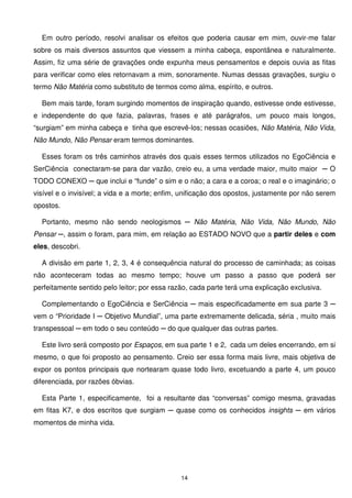 Em outro período, resolvi analisar os efeitos que poderia causar em mim, ouvir-me falar
sobre os mais diversos assuntos que viessem a minha cabeça, espontânea e naturalmente.
Assim, fiz uma série de gravações onde expunha meus pensamentos e depois ouvia as fitas
para verificar como eles retornavam a mim, sonoramente. Numas dessas gravações, surgiu o
termo Não Matéria como substituto de termos como alma, espírito, e outros.

  Bem mais tarde, foram surgindo momentos de inspiração quando, estivesse onde estivesse,
e independente do que fazia, palavras, frases e até parágrafos, um pouco mais longos,
“surgiam” em minha cabeça e tinha que escrevê-los; nessas ocasiões, Não Matéria, Não Vida,
Não Mundo, Não Pensar eram termos dominantes.

  Esses foram os três caminhos através dos quais esses termos utilizados no EgoCiência e
SerCiência conectaram-se para dar vazão, creio eu, a uma verdade maior, muito maior ─ O
TODO CONEXO ─ que inclui e “funde” o sim e o não; a cara e a coroa; o real e o imaginário; o
visível e o invisível; a vida e a morte; enfim, unificação dos opostos, justamente por não serem
opostos.

  Portanto, mesmo não sendo neologismos ─ Não Matéria, Não Vida, Não Mundo, Não
Pensar ─, assim o foram, para mim, em relação ao ESTADO NOVO que a partir deles e com
eles, descobri.

  A divisão em parte 1, 2, 3, 4 é consequência natural do processo de caminhada; as coisas
não aconteceram todas ao mesmo tempo; houve um passo a passo que poderá ser
perfeitamente sentido pelo leitor; por essa razão, cada parte terá uma explicação exclusiva.

  Complementando o EgoCiência e SerCiência ─ mais especificadamente em sua parte 3 ─
vem o “Prioridade I ─ Objetivo Mundial”, uma parte extremamente delicada, séria , muito mais
transpessoal ─ em todo o seu conteúdo ─ do que qualquer das outras partes.

  Este livro será composto por Espaços, em sua parte 1 e 2, cada um deles encerrando, em si
mesmo, o que foi proposto ao pensamento. Creio ser essa forma mais livre, mais objetiva de
expor os pontos principais que nortearam quase todo livro, excetuando a parte 4, um pouco
diferenciada, por razões óbvias.

  Esta Parte 1, especificamente, foi a resultante das “conversas” comigo mesma, gravadas
em fitas K7, e dos escritos que surgiam ─ quase como os conhecidos insights ─ em vários
momentos de minha vida.




                                               14
 