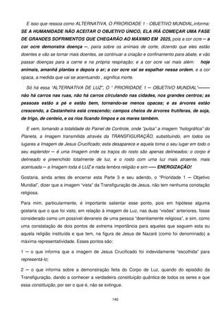 E isso que ressoa como ALTERNATIVA, O PRIORIDADE 1 - OBJETIVO MUNDIAL,informa:
SE A HUMANIDADE NÃO ACEITAR O OBJETIVO ÚNICO, ELA IRÁ COMEÇAR UMA FASE
DE GRANDES SOFRIMENTOS QUE CHEGARÃO AO MÁXIMO EM 2025, pois a cor ocre ─ a
cor ocre demonstra doença ─, paira sobre os animais de corte, dizendo que eles estão
doentes e vão se tornar mais doentes, se continuar a criação e confinamento para abate, e vão
passar doenças para a carne e na própria respiração; e a cor ocre vai mais além:        hoje
animais, amanhã plantas e depois o ar; a cor ocre vai se espalhar nessa ordem, e a cor
opaca, a medida que vai se acentuando , significa morte.

  Só há essa “ALTERNATIVA DE LUZ”, O “ PRIORIDADE 1 ─ OBJETIVO MUNDIAL”--------
não há carros nas ruas, não há carros circulando nas cidades, nos grandes centros; as
pessoas estão a pé e estão bem, tornando-se menos opacas; e as árvores estão
crescendo, a Castanheira está crescendo; campos cheios de árvores frutíferas, de soja,
de trigo, de centeio, e os rios ficando limpos e os mares também.

  E vem, tomando a totalidade do Painel de Controle, onde “pulsa” a imagem “holográfica” do
Planeta, a Imagem transmitida através da TRANSFIGURAÇÃO, substituindo, em todos os
lugares a Imagem de Jesus Crucificado; esta desaparece e aquela toma o seu lugar em todo o
seu esplendor ─ é uma Imagem onde os traços do rosto são apenas delineados; o corpo é
delineado e preenchido totalmente de luz, e o rosto com uma luz mais atraente, mais
acentuada ─ a Imagem toda é LUZ e nada lembra religião e sim ----- ENERGIZAÇÃO!

Gostaria, ainda antes de encerrar esta Parte 3 e seu adendo, o “Prioridade 1 ─ Objetivo
Mundial”, dizer que a imagem “vista” da Transfiguração de Jesus, não tem nenhuma conotação
religiosa.

Para mim, particularmente, é importante salientar esse ponto, pois em hipótese alguma
gostaria que o que foi visto, em relação à imagem de Luz, nas duas “visões” anteriores, fosse
considerado como um possível devaneio de uma pessoa “doentiamente religiosa”, e sim, como
uma constatação de dois pontos de extrema importância para aqueles que seguem esta ou
aquela religião instituída e que tem, na figura de Jesus de Nazaré (como foi denominado) a
máxima representatividade. Esses pontos são:

1 ─ o que informa que a imagem de Jesus Crucificado foi indevidamente “escolhida” para
representá-lo;

2 ─ o que informa sobre a demonstração feita do Corpo de Luz, quando do episódio da
Transfiguração, dando a conhecer a verdadeira constituição quântica de todos os seres e que
essa constituição, por ser o que é, não se extingue.


                                              140
 