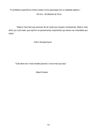 “A verdadeira experiência mística implica numa associação com a realidade objetiva.”

                                   Do livro: Os Mestres da Terra




           “Nada é mais fácil que escrever de tal modo que ninguém compreenda. Nada é mais
difícil, por outro lado, que exprimir os pensamentos importantes que devem ser entendidos por
todos.”



                                Arthur Schopenhauer




          “Tudo deve ser o mais simples possível, nunca mais que isso.”



                                  Albert Einstein




                                               143
 