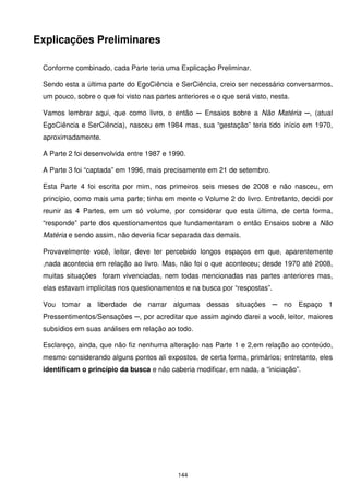 Explicações Preliminares

 Conforme combinado, cada Parte teria uma Explicação Preliminar.

 Sendo esta a última parte do EgoCiência e SerCiência, creio ser necessário conversarmos,
 um pouco, sobre o que foi visto nas partes anteriores e o que será visto, nesta.

 Vamos lembrar aqui, que como livro, o então ─ Ensaios sobre a Não Matéria ─, (atual
 EgoCiência e SerCiência), nasceu em 1984 mas, sua “gestação” teria tido início em 1970,
 aproximadamente.

 A Parte 2 foi desenvolvida entre 1987 e 1990.

 A Parte 3 foi “captada” em 1996, mais precisamente em 21 de setembro.

 Esta Parte 4 foi escrita por mim, nos primeiros seis meses de 2008 e não nasceu, em
 princípio, como mais uma parte; tinha em mente o Volume 2 do livro. Entretanto, decidi por
 reunir as 4 Partes, em um só volume, por considerar que esta última, de certa forma,
 “responde” parte dos questionamentos que fundamentaram o então Ensaios sobre a Não
 Matéria e sendo assim, não deveria ficar separada das demais.

 Provavelmente você, leitor, deve ter percebido longos espaços em que, aparentemente
 ,nada acontecia em relação ao livro. Mas, não foi o que aconteceu; desde 1970 até 2008,
 muitas situações foram vivenciadas, nem todas mencionadas nas partes anteriores mas,
 elas estavam implícitas nos questionamentos e na busca por “respostas”.

 Vou tomar a liberdade de narrar algumas dessas situações ─ no Espaço 1
 Pressentimentos/Sensações ─, por acreditar que assim agindo darei a você, leitor, maiores
 subsídios em suas análises em relação ao todo.

 Esclareço, ainda, que não fiz nenhuma alteração nas Parte 1 e 2,em relação ao conteúdo,
 mesmo considerando alguns pontos ali expostos, de certa forma, primários; entretanto, eles
 identificam o princípio da busca e não caberia modificar, em nada, a “iniciação”.




                                            144
 