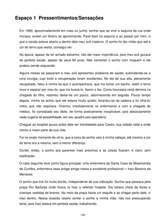 Espaço 1 Pressentimentos/Sensações

 Em 1969, aproximadamente em maio ou junho, sonhei que ao virar a esquina da rua onde
 morava, avistei um féretro se aproximando. Parei bem na esquina e ao passar por mim, vi
 que o caixão estava aberto e dentro dele meu avô materno. O sonho foi tão nítido que até a
 cor do terno que vestia, consegui ver.

 Na época, apesar de ter achado estranho, não dei maior importância, pois meu avô gozava
 de perfeita saúde, apesar de seus 84 anos. Não comentei o sonho com ninguém e ele
 acabou sendo esquecido.

 Alguns meses se passaram e meu avô apresentou problema de saúde, submetendo-se a
 uma cirurgia, cujo êxito e recuperação foram excelentes. No dia de sua alta, plenamente
 recuperado, falou a minha tia que o acompanhava, que iria tomar um banho, vestir o terno
 novo e esperar por meu tio, que iria buscá-lo. Assim o fez. Como houvesse certa demora na
 chegada do filho, resolveu deitar-se um pouco, adormecendo em seguida. Pouco tempo
 depois, minha tia achou que ele estava muito quieto; levantou-se da cadeira e foi olhá-lo;
 notou que não respirava. Chamou imediatamente os enfermeiros e com a chegada do
 médico, foi constatado seu óbito, de forma praticamente inexplicável, pois absolutamente
 nada sugeria tal possibilidade, em seu quadro pós-operatório.

 Cheguei ao hospital pouco antes dele ser transladado para Castro, sua cidade natal e onde
 morou a maior parte de sua vida.

 Foi no exato momento de vê-lo, que a cena do sonho veio à minha cabeça; até mesmo a cor
 do terno era a mesma, sem a menor diferença.

 Contei, então, o sonho aos parentes mais próximos e as coisas ficaram, é claro, sem
 explicação.

 O caso seguinte teve como figura principal, uma enfermeira da Santa Casa de Misericórdia
 de Curitiba, enfermeira essa antiga amiga nossa e excelente profissional ─ Iraci Bezerra de
 Menezes.

 O sonho que tive foi muito bonito, independente de sua indicação. Sonhei que passava pela
 praça Rui Barbosa onde ficava (e fica) o referido hospital. Ela estava cheia de flores e
 crianças vestidas de branco. No meio da praça havia um esquife e ao chegar perto dele, vi
 Iraci dentro. Nessa ocasião resolvi contar o sonho a minha mãe, não nos preocupando
 tanto, pois Iraci estava em perfeita saúde, trabalhando.


                                             145
 