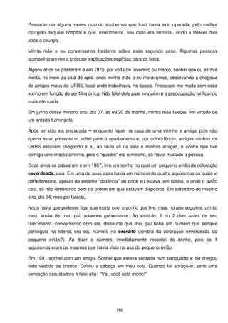 Passaram-se alguns meses quando soubemos que Iraci havia sido operada, pelo melhor
cirurgião daquele hospital e que, infelizmente, seu caso era terminal, vindo a falecer dias
após a cirurgia.

Minha mãe e eu conversamos bastante sobre esse segundo caso. Algumas pessoas
aconselharam-me a procurar explicações espíritas para os fatos.

Alguns anos se passaram e em 1975, por volta de fevereiro ou março, sonhei que eu estava
morta, no meio da sala do apto. onde minha mãe e eu morávamos, observando a chegada
de amigos meus da URBS, local onde trabalhava, na época. Preocupei-me muito com esse
sonho em função de ser filha única. Não falei dele para ninguém e a preocupação foi ficando
mais atenuada.

Em junho desse mesmo ano, dia 07, às 08:20 da manhã, minha mãe faleceu em virtude de
um enfarte fulminante.

Após ter sido ela preparada ─ enquanto fiquei na casa de uma vizinha e amiga, pois não
queria estar presente ─, voltei para o apartamento e, por coincidência, amigas minhas da
URBS estavam chegando e aí, ao vê-la ali na sala e minhas amigas, o sonho que tive
comigo veio imediatamente, pois o “quadro” era o mesmo, só havia mudado a pessoa.

Doze anos se passaram e em 1987, tive um sonho no qual um pequeno avião de coloração
esverdeada, caia. Em uma de suas asas havia um número de quatro algarismos os quais vi
perfeitamente, apesar da enorme “distância” de onde eu estava, em sonho, e onde o avião
caia, só não lembrando bem da ordem em que estavam dispostos. Em setembro do mesmo
ano, dia 24, meu pai faleceu.

Nada havia que pudesse ligar sua morte com o sonho que tive, mas, no ano seguinte, um tio
meu, irmão de meu pai, adoeceu gravemente. Ao visitá-lo, 1 ou 2 dias antes de seu
falecimento, conversando com ele, disse-me que meu pai tinha um número que sempre
perseguia na loteria; era seu número no exército (lembra da coloração esverdeada do
pequeno avião?). Ao dizer o número, imediatamente recordei do sonho, pois os 4
algarismos eram os mesmos que havia visto na asa do pequeno avião.

Em 199 , sonhei com um amigo. Sonhei que estava sentada num banquinho e ele chegou
todo vestido de branco. Deitou a cabeça em meu colo. Quando fui abraçá-lo, senti uma
sensação assustadora e falei alto: “Val, você está morto!”




                                           146
 