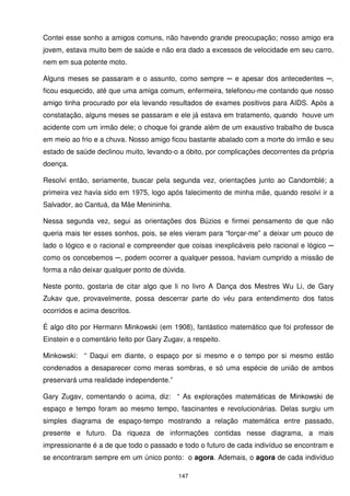 Contei esse sonho a amigos comuns, não havendo grande preocupação; nosso amigo era
jovem, estava muito bem de saúde e não era dado a excessos de velocidade em seu carro,
nem em sua potente moto.

Alguns meses se passaram e o assunto, como sempre ─ e apesar dos antecedentes ─,
ficou esquecido, até que uma amiga comum, enfermeira, telefonou-me contando que nosso
amigo tinha procurado por ela levando resultados de exames positivos para AIDS. Após a
constatação, alguns meses se passaram e ele já estava em tratamento, quando houve um
acidente com um irmão dele; o choque foi grande além de um exaustivo trabalho de busca
em meio ao frio e a chuva. Nosso amigo ficou bastante abalado com a morte do irmão e seu
estado de saúde declinou muito, levando-o a óbito, por complicações decorrentes da própria
doença.

Resolvi então, seriamente, buscar pela segunda vez, orientações junto ao Candomblé; a
primeira vez havia sido em 1975, logo após falecimento de minha mãe, quando resolvi ir a
Salvador, ao Cantuá, da Mãe Menininha.

Nessa segunda vez, segui as orientações dos Búzios e firmei pensamento de que não
queria mais ter esses sonhos, pois, se eles vieram para “forçar-me” a deixar um pouco de
lado o lógico e o racional e compreender que coisas inexplicáveis pelo racional e lógico ─
como os concebemos ─, podem ocorrer a qualquer pessoa, haviam cumprido a missão de
forma a não deixar qualquer ponto de dúvida.

Neste ponto, gostaria de citar algo que li no livro A Dança dos Mestres Wu Li, de Gary
Zukav que, provavelmente, possa descerrar parte do véu para entendimento dos fatos
ocorridos e acima descritos.

É algo dito por Hermann Minkowski (em 1908), fantástico matemático que foi professor de
Einstein e o comentário feito por Gary Zugav, a respeito.

Minkowski: “ Daqui em diante, o espaço por si mesmo e o tempo por si mesmo estão
condenados a desaparecer como meras sombras, e só uma espécie de união de ambos
preservará uma realidade independente.”

Gary Zugav, comentando o acima, diz: “ As explorações matemáticas de Minkowski de
espaço e tempo foram ao mesmo tempo, fascinantes e revolucionárias. Delas surgiu um
simples diagrama de espaço-tempo mostrando a relação matemática entre passado,
presente e futuro. Da riqueza de informações contidas nesse diagrama, a mais
impressionante é a de que todo o passado e todo o futuro de cada indivíduo se encontram e
se encontraram sempre em um único ponto: o agora. Ademais, o agora de cada indivíduo

                                           147
 