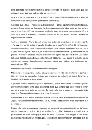 está localizado especificamente; nunca será encontrado em qualquer outro lugar que não
seja aqui (onde quer que o observador se encontre).”

Qual a razão de considerar o que acima foi citado, como informação que pode auxiliar na
compreensão de fatos como os que estamos comentando?

Acontece que a PES ─ Percepção Extrassensorial ─, campo aparentemente definido para,
de certa forma, alocar os chamados “fenômenos paranormais” (dos quais um tipo seria o
dos sonhos premonitórios), está sendo analisada, mais seriamente, no campo científico e
mais especificamente ─ como realmente deveria ser ─, pela Física Quântica, através de
alguns cientistas da área.

Assim, se passado e futuro, de cada um de nós, podem ser encontrados em um único ponto
─ “o agora”─, só nos restará o trabalho de saber como esse “encontro” se dá, por exemplo,
quando acessamos o futuro nosso ou, de qualquer outra pessoa, através dos sonhos, que é
o caso visto até agora. Creio que, se matematicamente está definida a possibilidade de um
grande encontro de passado e futuro, exatamente no agora, isso, de certa forma, veio trazer
luz sobre aspectos considerados extremamente obscuros e dos quais, a Ciência, queria
manter um seguro distanciamento, aspectos esses que podem, em totalidade, ser
encaixados na PES.

Retornemos ao assunto ─ Pressentimentos/Sensações.

Não demorou muito para que outras situações ocorressem, não mais em forma de sonhos e
sim, em forma de sensações físicas que chegaram ao extremo de quase levar-me a
hospital, não fosse eu, avessa a isso.

A primeira vez que aconteceu pensei, seriamente, que ia morrer; todo o sistema orgânico
entrou em desordem; o mal estar era imenso. Fiz o que sempre faço que é relaxar e tentar
ver se o organismo volta ao normal. De nada adiantou e passei a madrugada toda
acordada. Consegui dormir apenas quando o dia clareava.

Após acordar e ligar o rádio para ouvir música, ouvi que havia acontecido um terremoto, no
Japão, causando centenas de vítimas. Até aí, é claro, nada associei entre o que senti e o
acontecido.

Porém, não muito tempo depois, nova noite de caos orgânico. Ao assistir o Jornal da Tarde,
no dia seguinte, a notícia de nova catástrofe ocorrida, obrigou-me a considerar a
possibilidade de uma interligação entre os fatos. Conversei com amigos e um deles
aconselhou-me procurar um médico, pois, segundo ele, os sintomas eram parecidos com os


                                          148
 
