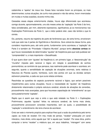 catástrofes e “apelos” de meus tios. Esses fatos narrados foram os principais, os mais
determinantes; outras situações, de cunho mais pessoal e não tão sérios, foram vivenciadas
em muitas e muitas ocasiões, durante minha vida.

Cessadas essas etapas anteriormente citadas, houve algo diferenciado que aconteceu
comigo durante, aproximadamente, uns oito meses antes da “captação” da Parte 3 do livro,
fatos considerados, por mim, altamente expressivos, significativos; já os mencionamos nas
Explicações Preliminares da Parte 3, que o leitor poderá reler, caso não lembre o que lá
consta.

Eis, portanto, resumo da trajetória de parte de fenômenos que, de certa forma, envolveram
tudo que está nas 4 partes do EgoCiência e Serciência. Quis colocá-los dessa forma, pois
considero importante para, até certo ponto, fundamentar como aconteceu a “captação” da
Parte 3 e também do “Prioridade 1-Objetivo Mundial”, porque tenho absoluta certeza de
que houve necessidade de determinados “ajustes” de freqüência para que tudo pudesse ser
“compreendido” e, o mais importante ─ Decodificado.

O que quero dizer com “ajustes” de freqüência é, em primeiro lugar, a “desconstrução” da
“muralha” imposta pelo racional e lógico em relação à possibilidade de sonhos
premonitórios; ao contrário do que pensava, isso realmente pode acontecer e acontece; em
segundo, quanto a sensibilidade de captação de situações anormais, tanto relativas à
Natureza do Planeta quanto, familiares, outro dos pontos em que as dúvidas sempre
estiveram presentes, a cada vez que ouvia relatos similares.

Resolvidas as questões do aspecto puramente racional e lógico, que seriam possíveis
impedimentos para outras situações, houve a necessidade de “ajustes” de freqüência
diretamente relacionados à própria estrutura cerebral, através de ativações de conexões,
provavelmente mais avançadas, para que houvesse capacitação de “entendimento” ao que
seria posteriormente “captado”.

Repito que é assim que vejo e sinto o que está relatado na Parte 3 ─ Explicações
Preliminares; aqueles “ajustes” feitos na estrutura cerebral, de forma mais direta,
provavelmente provocaram conexões importantes, sem as quais, a possibilidade de
“captação” e entendimento não teria chance de acontecer.

Creio ser este o momento propício para explicar-lhes qual a razão da preferência pelo termo
captar, ao invés de receber. Em meu modo de pensar, “receber” pressupõe um canal
interativo, mais direto, entre aquele que “dá” e aquele que “recebe”. Por essa ótica, prefiro
computar o termo “receber” a médiuns que, em seus trabalhos, “interagem” com seres


                                           150
 
