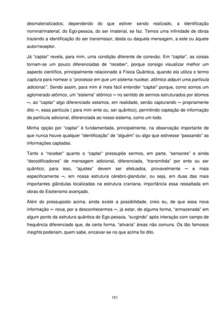 desmaterializados;    dependendo       do   que      estiver   sendo   realizado,   a   identificação
nominal/material, do Ego-pessoa, do ser imaterial, se faz. Temos uma infinidade de obras
trazendo a identificação do ser transmissor, desta ou daquela mensagem, a este ou àquele
autor/receptor.

Já “captar” revela, para mim, uma condição diferente de conexão. Em “captar”, as coisas
tornam-se um pouco diferenciadas de “receber”, porque consigo visualizar melhor um
aspecto científico, principalmente relacionado à Física Quântica, quando ela utiliza o termo
captura para nomear o “processo em que um sistema nuclear, atômico adquiri uma partícula
adicional.”. Sendo assim, para mim é mais fácil entender “captar” porque, como somos um
aglomerado atômico, um “sistema” atômico ─ no sentido de sermos estruturados por átomos
─, ao “captar” algo diferenciado estamos, em realidade, senão capturando ─ propriamente
dito ─, essa partícula ( para mim ente ou, ser quântico), permitindo captação de informação
da partícula adicional, diferenciada ao nosso sistema, como um todo.

Minha opção por “captar” é fundamentada, principalmente, na observação importante de
que nunca houve qualquer “identificação” de “alguém” ou algo que estivesse “passando” as
informações captadas.

Tanto o “receber” quanto o “captar” pressupõe sermos, em parte, “sensores” e ainda
“decodificadores” de mensagem adicional, diferenciada, “transmitida” por ente ou ser
quântico;   para   isso,   “ajustes”   devem      ser   efetuados,     provavelmente    ─   e   mais
especificamente ─, em nossa estrutura cérebro-glandular, ou seja, em duas das mais
importantes glândulas localizadas na estrutura craniana, importância essa ressaltada em
obras do Esoterismo avançado.

Além do pressuposto acima, ainda existe a possibilidade, creio eu, de que essa nova
informação ─ nova, por a desconhecermos ─, já estar, de alguma forma, “armazenada” em
algum ponto da estrutura quântica do Ego-pessoa, “surgindo” após interação com campo de
frequência diferenciado que, de certa forma, “ativaria” áreas não comuns. Os tão famosos
insights poderiam, quem sabe, encaixar-se no que acima foi dito.




                                               151
 