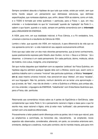 Sempre considerei absurda a hipótese de que tudo que existe, existe por existir, sem que
tenha havido     sequer um pensamento que            delineasse estruturas, que definisse
especificações, que norteasse objetivos, que, enfim, desse VIDA ao sistema, como um todo,
e o TODO é formado por entes quânticos ─ partículas, para a Física ─, que, em meu
entender ─ e fundamentado no que foi “vivenciado” quando da “captação” da Parte 3 ─,
sabem o que fazem, quando e a razão, sempre em perfeita consonância com o informado
pela LINGUAGEM DA ENERGIA.

A VIDA, para mim, em sua totalidade indizível, é Pura Ciência, e a Fé verdadeira, livre,
universal e cósmica é a resultante da Ciência da VIDA.

Lembro o leitor, que quando cito VIDA, em maiúsculo, é para diferenciá-la da vida que se
nos apresenta como tal ─ a vida material em seu aspecto exclusivamente artificial.

Creio que aqui cabe citar um dos mais vibrantes pensamentos, que já tomei conhecimento,
quase poeticamente expresso pelo filósofo Jean Guitton, no livro ─ Deus e a Ciência: “Já o
dissemos: o Universo é um vasto pensamento. Em cada partícula, átomo, molécula, célula
de matéria, vive a atua, incógnita, uma onipresença.”

Sei que muitos daqueles que trabalham com os aspectos “práticos” da Física Quântica, em
hipótese alguma admitem qualquer ligação dela com a Mística; ocorre que, assim como a
quântica trabalha com o universo “invisível” das partículas quânticas, a Mística “incorpora”,
em si, esse mesmo universo invisível, mas sensível em seus “efeitos”, em seus “recados”,
em sua linguagem. Não há, portanto, nenhum demérito em se tentar uma aproximação ─
que já existe, de “fato”, mas não de direito ─, entre a Quântica e a Mística, pois ambas são,
em meu entender, Linguagens da ENERGIA, “trabalhando” com Entes/Seres Quânticos que,
para a Física, são partículas.



Retornando aos comentários iniciais sobre as 4 partes do EgoCiência e SerCiência, cabe
complementar que nesta Parte 4, foi o pensamento racional e lógico a base para o que foi
escrito mas, esse racional e lógico, sinto já estar mais “sutilizado”; são pensamentos que
contam com uma essência diferenciada.

Provavelmente o leitor poderá sentir diferenças entre as partes; isto é mais que natural, pois
ao ampliarmos a caminhada, os horizontes vão, naturalmente,             se ampliando; novos
aspectos são observados, considerados, alterando, em parte, os conceitos anteriores sem,
entretanto, desfigurar a essência, muito pelo contrário; ela foi mantida intacta, pois para mim



                                            153
 