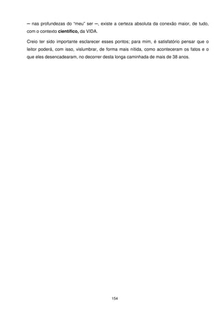 ─ nas profundezas do “meu” ser ─, existe a certeza absoluta da conexão maior, de tudo,
com o contexto científico, da VIDA.

Creio ter sido importante esclarecer esses pontos; para mim, é satisfatório pensar que o
leitor poderá, com isso, vislumbrar, de forma mais nítida, como aconteceram os fatos e o
que eles desencadearam, no decorrer desta longa caminhada de mais de 38 anos.




                                         154
 