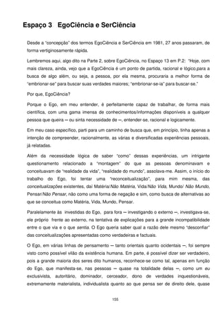 Espaço 3 EgoCiência e SerCiência

 Desde a “concepção” dos termos EgoCiência e SerCiência em 1981, 27 anos passaram, de
 forma vertiginosamente rápida.

 Lembremos aqui, algo dito na Parte 2, sobre EgoCiência, no Espaço 13 em P.2: “Hoje, com
 mais clareza, ainda, vejo que a EgoCiência é um ponto de partida, racional e lógico,para a
 busca de algo além, ou seja, a pessoa, por ela mesma, procuraria a melhor forma de
 “embrionar-se” para buscar suas verdades maiores; “embrionar-se-ia” para buscar-se.”

 Por que, EgoCiência?

 Porque o Ego, em meu entender, é perfeitamente capaz de trabalhar, de forma mais
 científica, com uma gama imensa de conhecimentos/informações disponíveis a qualquer
 pessoa que queira ─ ou sinta necessidade de ─, entender-se, racional e logicamente.

 Em meu caso específico, parti para um caminho de busca que, em princípio, tinha apenas a
 intenção de compreender, racionalmente, as várias e diversificadas experiências pessoais,
 já relatadas.

 Além da necessidade lógica de saber “como” dessas experiências, um intrigante
 questionamento relacionado a “montagem” do que as pessoas denominavam e
 conceituavam de “realidade da vida”, “realidade do mundo”, assolava-me. Assim, o início do
 trabalho   do   Ego,   foi   tentar   uma   “reconceitualização”,   para   mim   mesma,   das
 conceitualizações existentes, daí Matéria/Não Matéria, Vida/Não Vida, Mundo/ Não Mundo,
 Pensar/Não Pensar, não como uma forma de negação e sim, como busca de alternativas ao
 que se conceitua como Matéria, Vida, Mundo, Pensar.

 Paralelamente às investidas do Ego, para fora ─ investigando o externo ─, investigava-se,
 ele próprio frente ao externo, na tentativa de explicações para a grande incompatibilidade
 entre o que via e o que sentia. O Ego queria saber qual a razão dele mesmo “desconfiar”
 das conceitualizações apresentadas como verdadeiras e factuais.

 O Ego, em várias linhas de pensamento ─ tanto orientais quanto ocidentais ─, foi sempre
 visto como possível vilão da existência humana. Em parte, é possível dizer ser verdadeiro,
 pois a grande maioria dos seres dito humanos, reconhece-se como tal, apenas em função
 do Ego, que manifesta-se, nas pessoas ─ quase na totalidade delas ─, como um eu
 exclusivista, autoritário, dominador, cerceador, dono de verdades inquestionáveis,
 extremamente materialista, individualista quanto ao que pensa ser de direito dele, quase


                                              155
 