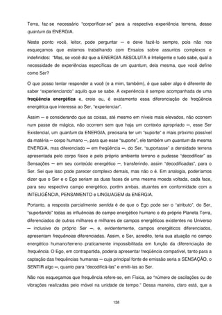 Terra, faz-se necessário “corporificar-se” para a respectiva experiência terrena, desse
quantum da ENERGIA.

Neste ponto você, leitor, pode perguntar ─ e deve fazê-lo sempre, pois não nos
esqueçamos que estamos trabalhando com Ensaios sobre assuntos complexos e
indefinidos: “Mas, se você diz que a ENERGIA ABSOLUTA é Inteligente e tudo sabe, qual a
necessidade de experiências específicas de um quantum, dela mesma, que você define
como Ser?

O que posso tentar responder a você (e a mim, também), é que saber algo é diferente de
saber “experienciando” aquilo que se sabe. A experiência é sempre acompanhada de uma
freqüência energética e, creio eu, é exatamente essa diferenciação de freqüência
energética que interessa ao Ser, “experienciar”.

Assim ─ e considerando que as coisas, até mesmo em níveis mais elevados, não ocorrem
num passe de mágica, não ocorrem sem que haja um contexto apropriado ─, esse Ser
Existencial, um quantum da ENERGIA, precisaria ter um “suporte” o mais próximo possível
da matéria ─ corpo humano ─, para que esse “suporte”, ele também um quantum da mesma
ENERGIA, mas diferenciado ─ em freqüência ─, do Ser, “suportasse” a densidade terrena
apresentada pelo corpo físico e pelo próprio ambiente terreno e pudesse “decodificar” as
Sensações ─ em seu conteúdo energético ─, transferindo, assim “decodificadas”, para o
Ser. Sei que isso pode parecer complexo demais, mas não o é. Em analogia, poderíamos
dizer que o Ser e o Ego seriam as duas faces de uma mesma moeda voltada, cada face,
para seu respectivo campo energético, porém ambas, atuantes em conformidade com a
INTELIGÊNCIA, PENSAMENTO e LINGUAGEM da ENERGIA.

Portanto, a resposta parcialmente sentida é de que o Ego pode ser o “atributo”, do Ser,
“suportando” todas as influências do campo energético humano e do próprio Planeta Terra,
diferenciados de outros milhares e milhares de campos energéticos existentes no Universo
─ inclusive do próprio Ser ─, e, evidentemente, campos energéticos diferenciados,
apresentam frequências diferenciadas. Assim, o Ser, acredito, teria sua atuação no campo
energético humano/terreno praticamente impossibilitada em função da diferenciação de
frequência. O Ego, em contrapartida, poderia apresentar freqüência compatível, tanto para a
captação das frequências humanas ─ cuja principal fonte de emissão seria a SENSAÇÃO, o
SENTIR algo ─, quanto para “decodificá-las” e emiti-las ao Ser.

Não nos esqueçamos que frequência refere-se, em Física, ao “número de oscilações ou de
vibrações realizadas pelo móvel na unidade de tempo.” Dessa maneira, claro está, que a


                                           158
 