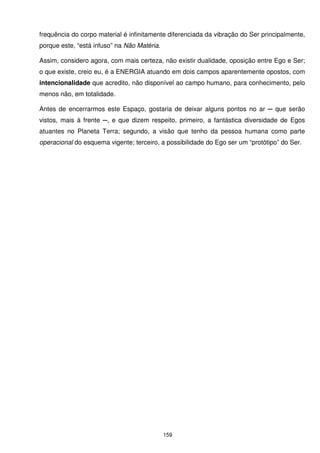 frequência do corpo material é infinitamente diferenciada da vibração do Ser principalmente,
porque este, “está infuso” na Não Matéria.

Assim, considero agora, com mais certeza, não existir dualidade, oposição entre Ego e Ser;
o que existe, creio eu, é a ENERGIA atuando em dois campos aparentemente opostos, com
intencionalidade que acredito, não disponível ao campo humano, para conhecimento, pelo
menos não, em totalidade.

Antes de encerrarmos este Espaço, gostaria de deixar alguns pontos no ar ─ que serão
vistos, mais à frente ─, e que dizem respeito, primeiro, a fantástica diversidade de Egos
atuantes no Planeta Terra; segundo, a visão que tenho da pessoa humana como parte
operacional do esquema vigente; terceiro, a possibilidade do Ego ser um “protótipo” do Ser.




                                             159
 