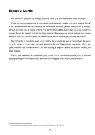 Espaço 2 Mundo

      Por definição: “conjunto do espaço, corpos e seres que a visão humana pode abranger”. ∗

      Portanto, concebo que existe a mais diferenciada visão de mundo, pois cada pessoa “fecha”
o seu mundo dentro de um quadrado de dimensões variadas, porém, sempre um quadrado,
porque o círculo e/ou a esfera poderia vir a confundir posições que corpos ou seres viessem a
ocupar dentro do espaço “mundo’ de cada pessoa. Mesmo que se tenha ideia de um mundo
esférico, o mundo de cada um fecha-se num quadrado de dimensões variáveis e variadas.

      Normalmente, o mundo de cada um é repleto do concreto, do que é mensurável, do que é
ou já foi provado como “real”, ou seja, existente de fato. Tudo o mais que assim não o foi,
permanece fora do mundo de cada um; não consegue “espaço” dentro do espaço “mundo’, de
cada pessoa.

      E tudo que “pertence” ao mundo de cada um de nós, é hermeticamente fechado e rotulado
por pronomes possessivos que não admitem contestações: meu, minha, meus minhas.




∗
    Conforme definição encontrada no Pequeno Dicionário da Língua Portuguesa de Aurélio B. de H. Ferreira.


                                                                            16
 