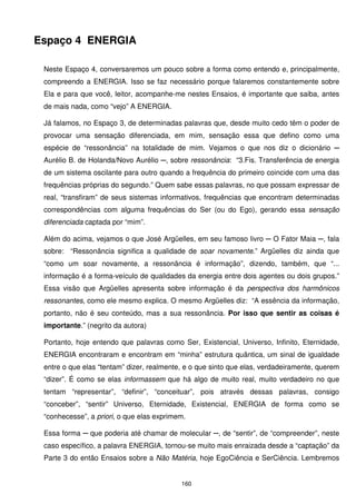 Espaço 4 ENERGIA

 Neste Espaço 4, conversaremos um pouco sobre a forma como entendo e, principalmente,
 compreendo a ENERGIA. Isso se faz necessário porque falaremos constantemente sobre
 Ela e para que você, leitor, acompanhe-me nestes Ensaios, é importante que saiba, antes
 de mais nada, como “vejo” A ENERGIA.

 Já falamos, no Espaço 3, de determinadas palavras que, desde muito cedo têm o poder de
 provocar uma sensação diferenciada, em mim, sensação essa que defino como uma
 espécie de “ressonância” na totalidade de mim. Vejamos o que nos diz o dicionário ─
 Aurélio B. de Holanda/Novo Aurélio ─, sobre ressonância: “3.Fis. Transferência de energia
 de um sistema oscilante para outro quando a frequência do primeiro coincide com uma das
 frequências próprias do segundo.” Quem sabe essas palavras, no que possam expressar de
 real, “transfiram” de seus sistemas informativos, frequências que encontram determinadas
 correspondências com alguma frequências do Ser (ou do Ego), gerando essa sensação
 diferenciada captada por “mim”.

 Além do acima, vejamos o que José Argüelles, em seu famoso livro ─ O Fator Maia ─, fala
 sobre: “Ressonância significa a qualidade de soar novamente.” Argüelles diz ainda que
 “como um soar novamente, a ressonância é informação”, dizendo, também, que “...
 informação é a forma-veículo de qualidades da energia entre dois agentes ou dois grupos.”
 Essa visão que Argüelles apresenta sobre informação é da perspectiva dos harmônicos
 ressonantes, como ele mesmo explica. O mesmo Argüelles diz: “A essência da informação,
 portanto, não é seu conteúdo, mas a sua ressonância. Por isso que sentir as coisas é
 importante.” (negrito da autora)

 Portanto, hoje entendo que palavras como Ser, Existencial, Universo, Infinito, Eternidade,
 ENERGIA encontraram e encontram em “minha” estrutura quântica, um sinal de igualdade
 entre o que elas “tentam” dizer, realmente, e o que sinto que elas, verdadeiramente, querem
 “dizer”. É como se elas informassem que há algo de muito real, muito verdadeiro no que
 tentam “representar”, “definir”, “conceituar”, pois através dessas palavras, consigo
 “conceber”, “sentir” Universo, Eternidade, Existencial, ENERGIA de forma como se
 “conhecesse”, a priori, o que elas exprimem.

 Essa forma ─ que poderia até chamar de molecular ─, de “sentir”, de “compreender”, neste
 caso específico, a palavra ENERGIA, tornou-se muito mais enraizada desde a “captação” da
 Parte 3 do então Ensaios sobre a Não Matéria, hoje EgoCiência e SerCiência. Lembremos


                                           160
 