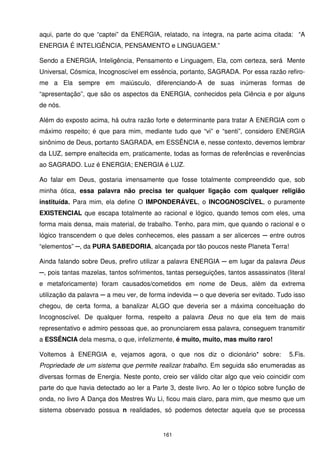 aqui, parte do que “captei” da ENERGIA, relatado, na íntegra, na parte acima citada: “A
ENERGIA É INTELIGÊNCIA, PENSAMENTO e LINGUAGEM.”

Sendo a ENERGIA, Inteligência, Pensamento e Linguagem, Ela, com certeza, será Mente
Universal, Cósmica, Incognoscível em essência, portanto, SAGRADA. Por essa razão refiro-
me a Ela sempre em maiúsculo, diferenciando-A de suas inúmeras formas de
“apresentação”, que são os aspectos da ENERGIA, conhecidos pela Ciência e por alguns
de nós.

Além do exposto acima, há outra razão forte e determinante para tratar A ENERGIA com o
máximo respeito; é que para mim, mediante tudo que “vi” e “senti”, considero ENERGIA
sinônimo de Deus, portanto SAGRADA, em ESSÊNCIA e, nesse contexto, devemos lembrar
da LUZ, sempre enaltecida em, praticamente, todas as formas de referências e reverências
ao SAGRADO. Luz é ENERGIA; ENERGIA é LUZ.

Ao falar em Deus, gostaria imensamente que fosse totalmente compreendido que, sob
minha ótica, essa palavra não precisa ter qualquer ligação com qualquer religião
instituída. Para mim, ela define O IMPONDERÁVEL, o INCOGNOSCÍVEL, o puramente
EXISTENCIAL que escapa totalmente ao racional e lógico, quando temos com eles, uma
forma mais densa, mais material, de trabalho. Tenho, para mim, que quando o racional e o
lógico transcendem o que deles conhecemos, eles passam a ser alicerces ─ entre outros
“elementos” ─, da PURA SABEDORIA, alcançada por tão poucos neste Planeta Terra!

Ainda falando sobre Deus, prefiro utilizar a palavra ENERGIA ─ em lugar da palavra Deus
─, pois tantas mazelas, tantos sofrimentos, tantas perseguições, tantos assassinatos (literal
e metaforicamente) foram causados/cometidos em nome de Deus, além da extrema
utilização da palavra ─ a meu ver, de forma indevida ─ o que deveria ser evitado. Tudo isso
chegou, de certa forma, a banalizar ALGO que deveria ser a máxima conceituação do
Incognoscível. De qualquer forma, respeito a palavra Deus no que ela tem de mais
representativo e admiro pessoas que, ao pronunciarem essa palavra, conseguem transmitir
a ESSÊNCIA dela mesma, o que, infelizmente, é muito, muito, mas muito raro!

Voltemos à ENERGIA e, vejamos agora, o que nos diz o dicionário* sobre:                5.Fis.
Propriedade de um sistema que permite realizar trabalho. Em seguida são enumeradas as
diversas formas de Energia. Neste ponto, creio ser válido citar algo que veio coincidir com
parte do que havia detectado ao ler a Parte 3, deste livro. Ao ler o tópico sobre função de
onda, no livro A Dança dos Mestres Wu Li, ficou mais claro, para mim, que mesmo que um
sistema observado possua n realidades, só podemos detectar aquela que se processa


                                           161
 