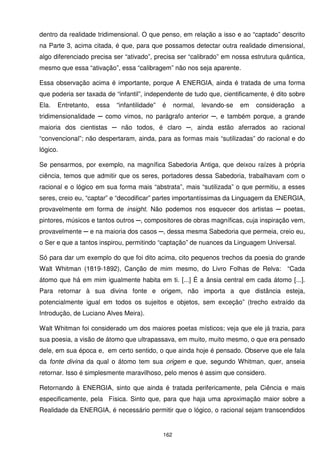 dentro da realidade tridimensional. O que penso, em relação a isso e ao “captado” descrito
na Parte 3, acima citada, é que, para que possamos detectar outra realidade dimensional,
algo diferenciado precisa ser “ativado”, precisa ser “calibrado” em nossa estrutura quântica,
mesmo que essa “ativação”, essa “calibragem” não nos seja aparente.

Essa observação acima é importante, porque A ENERGIA, ainda é tratada de uma forma
que poderia ser taxada de “infantil”, independente de tudo que, cientificamente, é dito sobre
Ela.   Entretanto,   essa   “infantilidade”   é     normal,   levando-se   em   consideração   a
tridimensionalidade ─ como vimos, no parágrafo anterior ─, e também porque, a grande
maioria dos cientistas ─ não todos, é claro ─, ainda estão aferrados ao racional
“convencional”; não despertaram, ainda, para as formas mais “sutilizadas” do racional e do
lógico.

Se pensarmos, por exemplo, na magnífica Sabedoria Antiga, que deixou raízes à própria
ciência, temos que admitir que os seres, portadores dessa Sabedoria, trabalhavam com o
racional e o lógico em sua forma mais “abstrata”, mais “sutilizada” o que permitiu, a esses
seres, creio eu, “captar” e “decodificar” partes importantíssimas da Linguagem da ENERGIA,
provavelmente em forma de insight. Não podemos nos esquecer dos artistas ─ poetas,
pintores, músicos e tantos outros ─, compositores de obras magníficas, cuja inspiração vem,
provavelmente ─ e na maioria dos casos ─, dessa mesma Sabedoria que permeia, creio eu,
o Ser e que a tantos inspirou, permitindo “captação” de nuances da Linguagem Universal.

Só para dar um exemplo do que foi dito acima, cito pequenos trechos da poesia do grande
Walt Whitman (1819-1892), Canção de mim mesmo, do Livro Folhas de Relva:                 “Cada
átomo que há em mim igualmente habita em ti. [...] É a ânsia central em cada átomo [...].
Para retornar à sua divina fonte e origem, não importa a que distância esteja,
potencialmente igual em todos os sujeitos e objetos, sem exceção” (trecho extraído da
Introdução, de Luciano Alves Meira).

Walt Whitman foi considerado um dos maiores poetas místicos; veja que ele já trazia, para
sua poesia, a visão de átomo que ultrapassava, em muito, muito mesmo, o que era pensado
dele, em sua época e, em certo sentido, o que ainda hoje é pensado. Observe que ele fala
da fonte divina da qual o átomo tem sua origem e que, segundo Whitman, quer, anseia
retornar. Isso é simplesmente maravilhoso, pelo menos é assim que considero.

Retornando à ENERGIA, sinto que ainda é tratada perifericamente, pela Ciência e mais
especificamente, pela Física. Sinto que, para que haja uma aproximação maior sobre a
Realidade da ENERGIA, é necessário permitir que o lógico, o racional sejam transcendidos


                                              162
 