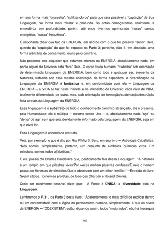em sua forma mais “grosseira”, “sutilizando-os” para que seja possível a “captação” de Sua
Linguagem, de forma mais “direta” e profunda. Só então começaremos, realmente, a
entendê-La em profundidade, porém, até onde tivermos aprimorado “nosso” campo
energético, “nossa” frequência”.

É importante dizer que falo da ENERGIA, em acordo com o que foi possível “sentir” Dela,
quando da “captação” do que foi exposto na Parte 3; portanto, não é, em absoluto, uma
forma arbitrária de pensamento, muito pelo contrário.

Não podemos nos esquecer que estamos imersos na ENERGIA; absolutamente nada, em
ponto algum do Universo está “fora” Dela. O corpo físico humano, “trabalha” sob orientação
de determinada Linguagem da ENERGIA, bem como todo e qualquer ser, elemento da
Natureza, trabalha sob essa mesma orientação, de forma específica. A diversificação da
Linguagem da ENERGIA é fantástica e, em conformidade com ela ─ Linguagem da
ENERGIA ─ a VIDA se faz neste Planeta e na imensidão do Universo; cada nível de VIDA,
totalmente diferenciado de outro, mas, sob orientação de formação/sustentação/destruição
feita através da Linguagem da ENERGIA.

Essa linguagem é o substrato de todo o conhecimento científico alcançado, até o presente,
pela Humanidade; ela é múltipla ─ mesmo sendo Una ─ e, absolutamente nada “age” ou
“deixa” de agir sem que seja devidamente informado pela Linguagem da ENERGIA, seja em
que nível for.

Essa Linguagem é encontrada em tudo.

Veja, por exemplo, o que é dito por Rav Philip S. Berg, em seu livro ─ Astrologia Cabalística:
“Nós somos, simplesmente, portanto, um conjunto de símbolos químicos vivos. Em
estrutura, somos todos alfabéticos.”

E eis, poesia de Charles Baudelaire que, poeticamente fala dessa Linquagem: “A natureza
é um templo em que pilastras vivas/Por vezes emitem palavras confusas/E nele o homem
passa por florestas de símbolos/Que o observam com um olhar familiar.” ─Extraída do livro:
Sejam sábios, tornem-se profetas, de Georges Charpak e Roland Omnès.

Creio ser totalmente possível dizer que:      A Fonte é ÚNICA; a diversidade está na
Linguagem.

Lembremos o P.31, da Parte 3 deste livro: “Aparentemente, o mais difícil de explicar dentro
ou em conformidade com a lógica do pensamento humano, simplesmente, é que os níveis
da ENERGIA ─ “COEXISTEM”; estão, digamos assim, todos “misturados”; não há hierarquia


                                           163
 