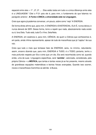 espacial entre eles ─ 1º , 2º, 3º ... . Eles estão todos em tudo e a única diferença entre eles
é a LINGUAGEM.” Citei o P.31 pois ele é, para mim, o fundamento do que falamos no
parágrafo anterior: A Fonte é ÚNICA; a diversidade está na Linguagem.

Creio que agora já podemos conversar, um pouco, sobre como “vejo” A ENERGIA.

De forma direta afirmo que, para mim, A ENERGIA é EXISTENCIAL; ELA É, nunca deixou e
nunca deixará de SER. Dessa forma, torno a repetir que nada, absolutamente nada existe
ou é, fora Dela. Tudo está, tudo É e Vive, Dela/Nela.

A ENERGIA, em essência é, para mim, CIÊNCIA, de quem a Ciência que conhecemos é,
em parte, ainda ínfima representante, apesar de tudo de maravilhoso que já “captou” de sua
raiz.

Creio que tudo o mais que tentasse falar da ENERGIA, seria, no mínimo, redundante;
assim, encerro dizendo que, para mim, ENERGIA é TUDO, é o TODO; portanto, tenho o
mais profundo respeito por Ela e sinto que um dia, Ela será reconhecida como tal, quando
então, uma de suas Linguagens específicas, será “sentida”, valorizada, considerada, pela
própria Ciência ─ a MÍSTICA, que tantas e tantas vezes já se fez presente, mesmo através
de grandiosas equações matemáticas e teorias físicas avançadas. Quando isso ocorrer,
novos e maravilhosos Caminhos se abrirão à Busca.




                                            164
 