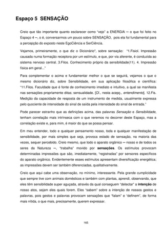 Espaço 5 SENSAÇÃO

 Creio que tão importante quanto esclarecer como “vejo” a ENERGIA ─ o que foi feito no
 Espaço 4 ─, o é, conversarmos um pouco sobre SENSAÇÃO, pois ela foi fundamental para
 a percepção do exposto neste EgoCiência e SerCiência.

 Vejamos, primeiramente, o que diz o Dicionário*, sobre sensação:        “1.Fisiol. Impressão
 causada numa formação receptora por um estímulo, e que, por via aferente, é conduzida ao
 sistema nervoso central. 3.Filos. Conhecimento próprio da sensibilidade(11). 4. Impressão
 física em geral...”

 Para complementar o acima e fundamentar melhor o que se seguirá, vejamos o que o
 mesmo dicionário diz, sobre Sensibilidade, em sua aplicação filosófica e científica:
 “11.Filos. Faculdade que é fonte de conhecimento imediato e intuitivo, a qual se manifesta
 nas sensações propriamente ditas; sensualidade. [Cf., nesta acepç., entendimento]. 12.Fis.
 Medição da capacidade de resposta de um instrumento de medida, usualmente expressa
 pelo quociente de intensidade do sinal de saída pela intensidade do sinal de entrada.”

 Pode parecer estranho que as definições acima, das palavras Sensação e Sensibilidade,
 tenham correlação mais intrínseca com o que veremos no decorrer deste Espaço, mas a
 correlação existe e, para mim, é maior do que se possa pensar.

 Em meu entender, todo e qualquer pensamento nosso, toda e qualquer manifestação de
 sensibilidade, por mais simples que seja, provoca estado de sensação, na maioria das
 vezes, sequer percebido. Creio mesmo, que todo o aparato orgânico ─ nosso e de todos os
 seres da Natureza ─, “trabalha” movido por sensações. Os estímulos provocam
 determinadas impressões que são, imediatamente, “registradas” por sensores específicos
 do aparato orgânico. Evidentemente esses estímulos apresentam diversificação energética;
 as impressões devem ser também diferenciadas, qualitativamente.

 Creio que aqui cabe uma observação, no mínimo, interessante. Pela grande cumplicidade
 que sempre tive com animais domésticos e também com plantas, aprendi, observando, que
 eles têm sensibilidade super aguçada, através da qual conseguem “detectar” a intenção de
 nosso atos, sejam eles quais forem. Eles “sabem” sobre a intenção de nossos gestos e
 palavras, pois gestos e palavras provocam sensações que “falam” e “definem”, de forma
 mais nítida, o que mais, precisamente, querem expressar.




                                            165
 