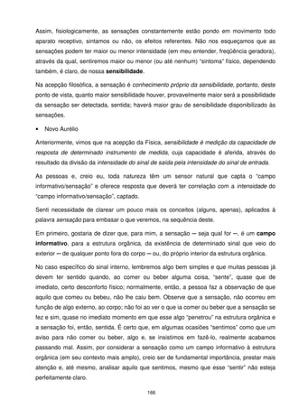 Assim, fisiologicamente, as sensações constantemente estão pondo em movimento todo
aparato receptivo, sintamos ou não, os efeitos referentes. Não nos esqueçamos que as
sensações podem ter maior ou menor intensidade (em meu entender, freqüência geradora),
através da qual, sentiremos maior ou menor (ou até nenhum) “sintoma” físico, dependendo
também, é claro, de nossa sensibilidade.

Na acepção filosófica, a sensação é conhecimento próprio da sensibilidade, portanto, deste
ponto de vista, quanto maior sensibilidade houver, provavelmente maior será a possibilidade
da sensação ser detectada, sentida; haverá maior grau de sensibilidade disponibilizado às
sensações.

•   Novo Aurélio

Anteriormente, vimos que na acepção da Física, sensibilidade é medição da capacidade de
resposta de determinado instrumento de medida, cuja capacidade é aferida, através do
resultado da divisão da intensidade do sinal de saída pela intensidade do sinal de entrada.

As pessoas e, creio eu, toda natureza têm um sensor natural que capta o “campo
informativo/sensação” e oferece resposta que deverá ter correlação com a intensidade do
“campo informativo/sensação”, captado.

Senti necessidade de clarear um pouco mais os conceitos (alguns, apenas), aplicados à
palavra sensação para embasar o que veremos, na sequência deste.

Em primeiro, gostaria de dizer que, para mim, a sensação ─ seja qual for ─, é um campo
informativo, para a estrutura orgânica, da existência de determinado sinal que veio do
exterior ─ de qualquer ponto fora do corpo ─ ou, do próprio interior da estrutura orgânica.

No caso específico do sinal interno, lembremos algo bem simples e que muitas pessoas já
devem ter sentido quando, ao comer ou beber alguma coisa, “sente”, quase que de
imediato, certo desconforto físico; normalmente, então, a pessoa faz a observação de que
aquilo que comeu ou bebeu, não lhe caiu bem. Observe que a sensação, não ocorreu em
função de algo externo, ao corpo; não foi ao ver o que ia comer ou beber que a sensação se
fez e sim, quase no imediato momento em que esse algo “penetrou” na estrutura orgânica e
a sensação foi, então, sentida. É certo que, em algumas ocasiões “sentimos” como que um
aviso para não comer ou beber, algo e, se insistimos em fazê-lo, realmente acabamos
passando mal. Assim, por considerar a sensação como um campo informativo à estrutura
orgânica (em seu contexto mais amplo), creio ser de fundamental importância, prestar mais
atenção e, até mesmo, analisar aquilo que sentimos, mesmo que esse “sentir” não esteja
perfeitamente claro.

                                            166
 