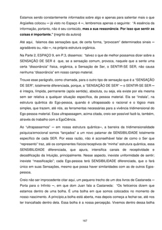 Estamos sendo constantemente informados sobre algo e apenas para salientar mais o que
Argüelles colocou ─ já visto no Espaço 4 ─, lembremos apenas o seguinte: “A essência da
informação, portanto, não é seu conteúdo, mas a sua ressonância. Por isso que sentir as
coisas é importante.” (negrito da autora)

Até aqui, falamos das sensações que, de certa forma, “provocam” determinados sinais ─
agradáveis ou, não ─, na própria estrutura orgânica.

Na Parte 2, ESPAÇO 9, em P.3, dissemos: “talvez o que de melhor possamos dizer sobre a
SENSAÇÃO DE SER é que, se a sensação comum, provoca, naquele que a sente uma
certa “dissonância” física, orgânica, a Sensação de Ser, o SENTIR-SE SER, não causa
nenhuma “dissonância” em nosso campo material.

Trouxe esse parágrafo, como chamada, para o outro tipo de sensação que é a “SENSAÇÃO
DE SER”, totalmente diferenciada, porque, a “SENSAÇÃO DE SER” ─ o SENTIR-SE SER ─
é íntegra, límpida, permanente (após sentida), absoluta, ou seja, ela existe por ela mesma
sem ser relativa a qualquer situação específica, da pessoa material. Ela se “instala”, na
estrutura quântica do Ego-pessoa, quando é ultrapassado o racional e o lógico mais
simples, que trazem, até nós, as ferramentas necessárias para a vivência tridimensional do
Ego-pessoa material. Essa ultrapassagem, acima citada, creio ser possível fazê-la, também,
através do trabalho com a EgoCiência.

Ao “ultrapassarmos” ─ em nossa estrutura quântica─, a barreira da tridimensionalidade
psíquica/emocional somos “lançados” a um novo patamar de SENSIBILIDADE totalmente
específico de cada SER. Por essa razão, não é aconselhável falar de como o Ser que
“represento” traz, até os componentes físicos/receptivos de “minha” estrutura quântica, essa
SENSIBILIDADE      diferenciada,   que   apura,   intensifica   canais   de   receptividade   e
decodificação da Intuição, principalmente. Nesse aspecto, inexiste uniformidade de sentir;
inexiste “massificação”; cada Ego-pessoa terá SENSIBILIDADE diferenciada, que o fará
único em suas Sensações, mesmo que possa haver similaridades com as de outros Egos-
pessoa.

Creio não ser improcedente citar aqui, um pequeno trecho de um dos livros de Castaneda ─
Porta para o Infinito ─, em que dom Juan fala a Castaneda: “Os feiticeiros dizem que
estamos dentro de uma bolha. É uma bolha em que somos colocados no momento de
nosso nascimento. A princípio,a bolha está aberta, mas depois começa a fechar-se, até nos
ter trancafiado dentro dela. Essa bolha é a nossa percepção. Vivemos dentro dessa bolha




                                            167
 