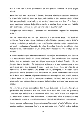 toda a nossa vida. E o que presenciamos em suas paredes redondas é o nosso próprio
reflexo.”

Então dom Juan diz a Castaneda: O que está refletido é nossa visão do mundo. Essa visão
é uma primeira descrição, que nos é dada desde o momento de nosso nascimento, até que
toda a nossa atenção é apanhada por ela e a descrição se torna uma visão.” Dom Juan diz
que o trabalho do mestre e do benfeitor, é auxiliar na abertura dessa bolha e que: “A bolha
abre-se a fim de permitir ao ser luminoso uma visão de sua totalidade”

O próprio dom Juan diz ainda: “... chamar a coisa de uma bolha é apenas uma maneira de
dizer...”.

Vou me permitir dizer que, em meu caso específico, penso que essa “bolha” está sob
domínio do Ego e só após intenso trabalho com a EgoCiência, é possível romper a “bolha” e
começar o trabalho com a ciência do Ser ─ SerCiência ─, obtendo, então, a intensificação
de canais receptivos para “captação” de outras dimensões vibratórias energéticas, outras
freqüências de possibilidades do Ser, até então, totalmente desconhecidas pelo Ego-pessoa
material.

É interessante notar como existem determinadas correlações de pensamento entre pessoas
que, aparentemente, “atuam” em campos totalmente opostos, sob a ótica da visão racional e
lógica. Veja um exemplo, neste maravilhoso pensamento de Albert Einstein:         “Um ser
humano é parte do todo... . Ele experimenta a si mesmo, a seus pensamentos e a seus
sentimentos, como algo separado do resto ─ uma espécie de ilusão de óptica de sua
consciência. Tal ilusão constitui uma prisão para nós, restringindo-nos a nossos desejos
pessoais e à afeição por umas poucas pessoas que nos cercam. Nossa tarefa deve consistir
em quebrar essas cadeias, ampliando nosso círculo de compaixão para abarcar todas as
criaturas vivas e a totalidade da natureza em sua beleza. Ninguém é capaz de fazer isso
plenamente, mas o esforço já é, em si, parte da libertação e uma base para a segurança
interior.”

As semelhanças entre a explicação de dom Juan, a Castaneda e o pensamento expresso
por Einstein, são fantásticas; dom Juan fala da ilusão criada pela “bolha” em que somos
“colocados” logo ao nascer e, da necessidade dessa “bolha” ser aberta ─ “a fim de permitir,
ao ser luminoso uma visão de sua totalidade.”. Einstein fala da ilusão e da necessidade de
nos propormos à tarefa de quebrar cadeias para podermos ampliar-nos em vários campo.

Ambos falam da ilusão em que vivemos; dom Juan fala em abrir a “bolha” e Einstein fala em
quebrar cadeias, o que provavelmente o fez, pois, após abrir a “bolha”, quebrar cadeias,


                                          168
 