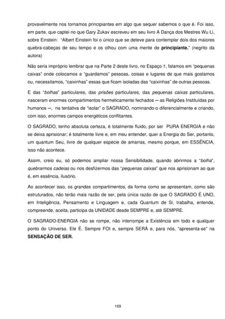 provavelmente nos tornamos principiantes em algo que sequer sabemos o que é. Foi isso,
em parte, que captei no que Gary Zukav escreveu em seu livro A Dança dos Mestres Wu Li,
sobre Einstein: “Albert Einstein foi o único que se deteve para contemplar dois dos maiores
quebra-cabeças de seu tempo e os olhou com uma mente de principiante.” (negrito da
autora)

Não seria impróprio lembrar que na Parte 2 deste livro, no Espaço 1, falamos em “pequenas
caixas” onde colocamos e “guardamos” pessoas, coisas e lugares de que mais gostamos
ou, necessitamos, “caixinhas” essas que ficam isoladas das “caixinhas” de outras pessoas.

E das “bolhas” particulares, das prisões particulares, das pequenas caixas particulares,
nasceram enormes compartimentos hermeticamente fechados ─ as Religiões Instituídas por
humanos ─, na tentativa de “isolar” o SAGRADO, nominando-o diferencialmente e criando,
com isso, enormes campos energéticos conflitantes.

O SAGRADO, tenho absoluta certeza, é totalmente fluido, por ser PURA ENERGIA e não
se deixa aprisionar; é totalmente livre e, em meu entender, quer a Energia do Ser, portanto,
um quantum Seu, livre de qualquer espécie de amarras, mesmo porque, em ESSÊNCIA,
isso não acontece.

Assim, creio eu, só podemos ampliar nossa Sensibilidade, quando abrirmos a “bolha”,
quebrarmos cadeias ou nos desfizermos das “pequenas caixas” que nos aprisionam ao que
é, em essência, ilusório.

Ao acontecer isso, os grandes compartimentos, da forma como se apresentam, como são
estruturados, não terão mais razão de ser, pela única razão de que O SAGRADO É UNO,
em Inteligência, Pensamento e Linguagem e, cada Quantum de Si, trabalha, entende,
compreende, aceita, participa da UNIDADE desde SEMPRE e, até SEMPRE.

O SAGRADO-ENERGIA não se rompe, não interrompe a Existência em todo e qualquer
ponto do Universo. Ele É. Sempre FOI e, sempre SERÁ e, para nós, “apresenta-se” na
SENSAÇÃO DE SER.




                                          169
 