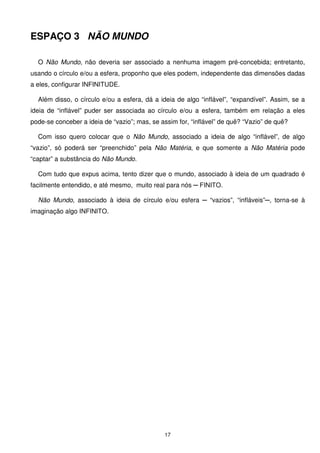 ESPAÇO 3 NÃO MUNDO

  O Não Mundo, não deveria ser associado a nenhuma imagem pré-concebida; entretanto,
usando o círculo e/ou a esfera, proponho que eles podem, independente das dimensões dadas
a eles, configurar INFINITUDE.

  Além disso, o círculo e/ou a esfera, dá a ideia de algo “inflável”, “expandível”. Assim, se a
ideia de “inflável” puder ser associada ao círculo e/ou a esfera, também em relação a eles
pode-se conceber a ideia de “vazio”; mas, se assim for, “inflável” de quê? “Vazio” de quê?

  Com isso quero colocar que o Não Mundo, associado a ideia de algo “inflável”, de algo
“vazio”, só poderá ser “preenchido” pela Não Matéria, e que somente a Não Matéria pode
“captar” a substância do Não Mundo.

  Com tudo que expus acima, tento dizer que o mundo, associado à ideia de um quadrado é
facilmente entendido, e até mesmo, muito real para nós ─ FINITO.

  Não Mundo, associado à ideia de círculo e/ou esfera ─ “vazios”, “infláveis”─, torna-se à
imaginação algo INFINITO.




                                              17
 