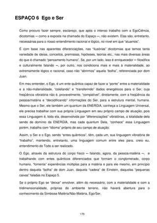 ESPAÇO 6 Ego e Ser

 Como procuro fazer sempre, esclareço, que após o intenso trabalho com a EgoCiência,
 dicotomias ─ como a exposta na chamada do Espaço ─, não existem. Elas são, entretanto,
 necessárias para o nosso entendimento racional e lógico, no nível em que “atuamos”.

 É com base nas aparentes diferenciações, nas “ilusórias” dicotomias que temos tanta
 variedade de ideias, conceitos, premissas, hipóteses, teorias etc., nas mais diversas áreas
 do que é chamado “pensamento humano”. Se, por um lado, isso é enriquecedor ─ filosófica
 e culturalmente falando ─, por outro, nos condiciona mais e mais à materialidade, ao
 extremamente lógico e racional, caso não “abrirmos” aquela “bolha”, referenciada por dom
 Juan.

 Em meu entender, o Ego, é um ente quântico capaz de fazer a “ponte” entre a materialidade
 e a não-materialidade, “coletando” e “transferindo” dados energéticos para o Ser, cuja
 freqüência vibratória não é, provavelmente, “compatível”, diretamente, com a freqüência da
 pessoa/matéria e “decodificando” informações do Ser, para a estrutura mental, humana.
 Mesmo que o Ser, ele também um quantum da ENERGIA, conheça a Linguagem Universal,
 ele precisa trabalhar com sua própria Linguagem em seu próprio campo de atuação, pois
 essa Linguagem é, toda ela, desenvolvida por “diferenciações” vibratórias, a totalidade dela
 sendo de domínio da ENERGIA, mas cada quantum Dela, “conhece” essa Linguagem
 porém, trabalha com “idioma” próprio de seu campo de atuação.

 Assim, o Ser e o Ego, sendo “entes quânticos”, têm, cada um, sua linguagem vibratória de
 “trabalho”, mantendo, entretanto, uma linguagem comum entre eles para, creio eu,
 entendimento do Todo a ser realizado.

 O Ego, através da estrutura do corpo físico ─ falando, agora, da pessoa-matéria ─, e
 trabalhando com entes quânticos diferenciados que formam o conglomerado, corpo
 humano, “fomenta” experiências múltiplas para a matéria e para ele mesmo, em princípio
 dentro daquela “bolha” de dom Juan, daquela “cadeia” de Einstein, daquelas “pequenas
 caixas” faladas no Espaço 5.

 Se o próprio Ego se “deixar” envolver, além do necessário, com a materialidade e com a
 tridimensionalidade, próprias   do ambiente     terreno, não haverá      abertura para o
 conhecimento da Simbiose Matéria/Não-Matéria, Ego/Ser.




                                           170
 