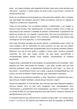 ponto, com essas condições, além daquelas”fornecidas” pelos outros entes quânticos que
“estruturam”, “suportam” o campo matéria, do corpo humano e que formam o contexto de
atuação direta do Ego.

Pense em um software de última geração que você precisa para trabalhar. Mas, o hardware
que você dispõe não consegue executá-lo. Nessa circunstância, você faz um upgrade da
máquina ou, compra outro equipamento.

O Ego, em meu entender, “traz” um software completo ─ e diferenciado ─ a ser “rodado” na
estrutura corpo humano, mais especificamente, na estrutura cerebral, como um todo. Se
essa estrutura não comportar a totalidade do software, evidentemente o equipamento não
poderá ser trocado mas, um “upgrade” é possível fazer, sem troca de componentes e sim,
através de novas sinapses (ligações entre neurônios), possibilidade essa descrita pela
neurologia em seu ramo específico ─ a neuroroplasticidade.

Hoje existe tecnologia avançada que permite detectar a possibilidade quase “infinita” de
novas sinapses e até, do “nascimento” de novos neurônios. Um caso, que com certeza,
seria analisado na atualidade pela neuroplasticidade, seria o do grande compositor Clássico,
Beethoven, que aos 26 anos perdeu a audição e mesmo assim, continuou compondo
maravilhas.    Se   esse   caso   tivesse   ocorrido   nos   dias   atuais,   provavelmente   a
neuroplasticidade poderia detectar novas sinapses, compensatórias, ao problema
apresentado.

Imagine então, a quantidade de novas sinapses, em grandes gênios da humanidade ─ além
daqueles que foram denominados de Iniciados ─, pois todos, acredito, para que suas
estruturas pudessem “rodar” os espetaculares softwares de “seus” Egos ─ ou, talvez, de
seus Seres ─, provavelmente tiveram, sem o saber, a ajuda da neuroplasticidade que, com
certeza, vem junto ao software “trazido” pelo Ego, para “atualizações” necessárias.

Bem, voltemos ao que deixamos pendente, ou seja, “dispositivos” necessários para que o
Ego tenha seu ”trabalho” facilitado e, através de qual meio eles “surgem”.

Quanto aos dispositivos, é mais fácil falar, pois creio que eles estão diretamente ligados à
estrutura cerebral, como um todo; bons “receptores”, bons “decodificadores”, bons
“transmissores” e, principalmente, bons “processadores”, que devem vir “informados”, creio
eu, através do DNA, em sua edição específica, para cada humano, entretanto, passíveis de
aperfeiçoamentos, como vimos.

É necessário observar que, particularmente, considero o próprio DNA ─ por motivos óbvios,
é claro ─ um Ente ou, Ser Quântico que trabalha com parte da Linguagem da ENERGIA.

                                            172
 