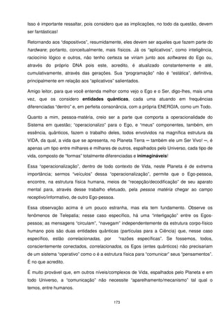 Isso é importante ressaltar, pois considero que as implicações, no todo da questão, devem
ser fantásticas!

Retornando aos “dispositivos”, resumidamente, eles devem ser aqueles que fazem parte do
hardware; portanto, conceitualmente, mais físicos. Já os “aplicativos”, como inteligência,
raciocínio lógico e outros, não tenho certeza se viriam junto aos softwares do Ego ou,
através do próprio DNA pois este, acredito, é atualizado constantemente e até,
cumulativamente, através das gerações. Sua “programação” não é “estática”, definitiva,
principalmente em relação aos “aplicativos” salientados.

Amigo leitor, para que você entenda melhor como vejo o Ego e o Ser, digo-lhes, mais uma
vez, que os considero entidades quânticas, cada uma atuando em frequências
diferenciadas “dentro” e, em perfeita consonância, com a própria ENERGIA, como um Todo.

Quanto a mim, pessoa-matéria, creio ser a parte que comporta a operacionalidade do
Sistema em questão; “operacionalizo” para o Ego, e “meus” componentes, também, em
essência, quânticos, fazem o trabalho deles, todos envolvidos na magnífica estrutura da
VIDA, da qual, a vida que se apresenta, no Planeta Terra ─ também ele um Ser Vivo! ─, é
apenas um tipo entre milhares e milhares de outros, espalhados pelo Universo, cada tipo de
vida, composto de “formas” totalmente diferenciadas e inimagináveis!

Essa “operacionalização”, dentro de todo contexto de Vida, neste Planeta é de extrema
importância; sermos “veículos” dessa “operacionalização”, permite que o Ego-pessoa,
encontre, na estrutura física humana, meios de “recepção/decodificação” de seu aparato
mental para, através desse trabalho efetuado, pela pessoa matéria chegar ao campo
receptivo/informativo, de outro Ego-pessoa.

Essa observação acima é um pouco estranha, mas ela tem fundamento. Observe os
fenômenos de Telepatia; nesse caso específico, há uma “interligação” entre os Egos-
pessoa; as mensagens “circulam”, “navegam” independentemente da estrutura corpo-físico
humano pois são duas entidades quânticas (partículas para a Ciência) que, nesse caso
específico, estão correlacionadas, por        “razões específicas”. Se fossemos, todos,
conscientemente conectados, correlacionados, os Egos (entes quânticos) não precisariam
de um sistema “operativo” como o é a estrutura física para “comunicar” seus “pensamentos”.
É no que acredito.

É muito provável que, em outros níveis/complexos de Vida, espalhados pelo Planeta e em
todo Universo, a “comunicação” não necessite “aparelhamento/mecanismo” tal qual o
temos, entre humanos.


                                           173
 