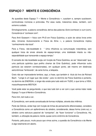 ESPAÇO 7 MENTE E CONSCIÊNCIA

 As questões deste Espaço 7 ─ Mente e Consciência ─, suscitam e, sempre suscitaram,
 controvérsias inúmeras e profundas. Por essa razão, trataremos delas, também, com
 extremo cuidado.

 Etmologicamente, a palavra consciência, deriva das palavras Scire (conhecer) e cum (com).
 Consciência é “conhecer com”.

 Para Amit Goswami ─ físico com Ph.D em Física Quântica, e autor de vários livros entre
 eles, Universo Autoconsciente e Física da Alma ─, a palavra Consciência implica
 “conhecimento não-local”.

 Para a Física, não-localidade é:     “ Uma influência ou comunicação instantânea, sem
 qualquer troca de sinais através do espaço-tempo; uma totalidade intacta ou não-
 separabilidade que transcende o espaço-tempo.”

 O conceito de não-localidade surgiu em função da Física Quântica, ao ser “observado” que,
 uma partícula quântica (que prefiro chamar de Ente Quântico), pode influenciar outra
 partícula (ao estarem correlacionadas), em qualquer ponto, até mesmo em distâncias
 astronômicas “lembrando”, de certa forma, a telepatia.

 Creio não ser improcedente lembrar, aqui, a frase, que também é título do livro de Richard
 Bach: “Longe é um lugar que não existe.”, pois no domínio da Física Quântica e portanto,
 no domínio da ENERGIA, o longe não existe pois tudo está em TUDO, o que torna a VIDA,
 maravilhosamente MÍSTICA!

 Você pode estar se perguntando, o que isso tudo tem a ver com o que vamos tratar neste
 Espaço 7 e que é Mente e Consciência.

 Para mim, tem tudo a ver.

 A Consciência, vem sendo conceituada de formas múltiplas, através dos milênios.

 Parte da Ciência, ainda hoje (em função de linhas de pensamento diferenciadas), considera
 a Consciência como um epifenômeno do cérebro, considerando, dessa forma (creio eu), o
 cérebro como estrutura passível de “comportar”, de “fazer funcionar” a Consciência. Há,
 também, a utilização da palavra mente, quase como sinônimo de Consciência.

 Portanto, pelo pouco, muito pouco que vimos acima, a questão da Consciência e da Mente
 é algo totalmente em aberto.


                                            174
 