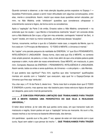 Quando comecei a observar, a dar mais atenção àqueles pontos expostos no Espaço 1 ─
Questões Preliminares, passei a sentir maior dificuldade com algumas conceituações, entre
elas, mente e consciência. Assim, resolvi que essas duas questões seriam alocadas, por
mim, na Não Matéria, onde “orbitavam” questões que considerava ultrapassar o
entendimento racional e lógico, da forma como os concebemos.

Após a “captação” da Parte 3 do então, Ensaios sobre a Não Matéria, compreendi ─ na
extensão que me coube ─ que Mente e Consciência realmente “atuam” em conexão direta
com a Não Matéria do Ser e que, o Ego (em meu entender, contraparte “material” do Ser), é
“quem” recebe, em maior ou menor extensão, as influências dessas “atuações”.

Vamos, novamente, verificar o que diz o Caibalion neste caso, a respeito da Mente, que no
livro está em 1.0 Princípio de Mentalismo: “O TODO é MENTE; o Universo é mental.”

Ao “captar” uma parcela pequena da realidade da ENERGIA, “vi” que Ela é PENSAMENTO,
INTELIGÊNCIA E LINGUAGEM. Dessa forma, claro está que Ela é MENTE, no contexto
mais amplo possível, da palavra, e mais, muito mais além do que uma simples palavra pode
expressar e além, muito além de nosso entendimento. Essa MENTE, em maiúsculo, é, para
mim, Composto Absoluto da ENERGIA ─ PENSAMENTO, INTELIGÊNCIA E LINGUAGEM.
Assim sendo, todos os entes e seres quânticos, do Universo ─ e ele próprio ─, são Mentais.

O que poderia isso significar? Para mim, significa que eles “comportam” qualificações
mentais em acordo com o “trabalho” que executam, seja qual for o Espaço/Campo de
Universo que lhes seja “atribuído”.

Vou citar aqui, o P.16 da Parte 3, deste livro: “Seria mais fácil e simples dizer que O TODO
É ENERGIA e pronto; mas apenas isso não bastaria para nossa estrutura lógica de pensar
ser desperta, para outro nível de pensamento.

________É COM ESSA PROFUNDA LIMITAÇÃO QUE TRABALHAMOS PARA TRAZER
ATÉ A MENTE HUMANA UMA PERSPECTIVA DO QUE SEJA A REALIDADE
UNIVERSAL.”

O leitor deve lembrar, já ter sido dito que partes como essa, em que transcrevi tudo em
maiúsculo e negrito, foram partes em que a “captação” tornou-se marcante. Ao ouvir a fita,
nesses trechos a voz tornava-se bastante diferenciada, dos demais.

Um parêntese: quando ouvi a fita, pela 1ª vez, apesar de estar em total acordo com o que
ouvia, fiquei sem saber o que pensar do trecho “... QUE TRABALHAMOS PARA TRAZER




                                          175
 