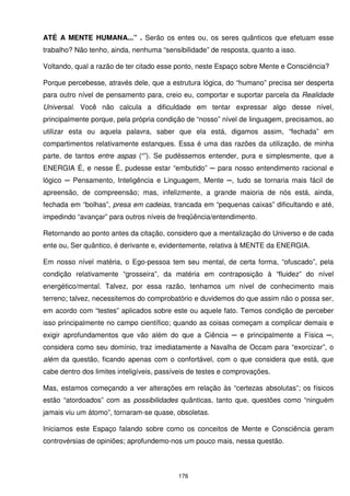 ATÉ A MENTE HUMANA...” . Serão os entes ou, os seres quânticos que efetuam esse
trabalho? Não tenho, ainda, nenhuma “sensibilidade” de resposta, quanto a isso.

Voltando, qual a razão de ter citado esse ponto, neste Espaço sobre Mente e Consciência?

Porque percebesse, através dele, que a estrutura lógica, do “humano” precisa ser desperta
para outro nível de pensamento para, creio eu, comportar e suportar parcela da Realidade
Universal. Você não calcula a dificuldade em tentar expressar algo desse nível,
principalmente porque, pela própria condição de “nosso” nível de linguagem, precisamos, ao
utilizar esta ou aquela palavra, saber que ela está, digamos assim, “fechada” em
compartimentos relativamente estanques. Essa é uma das razões da utilização, de minha
parte, de tantos entre aspas (“”). Se pudéssemos entender, pura e simplesmente, que a
ENERGIA É, e nesse É, pudesse estar “embutido” ─ para nosso entendimento racional e
lógico ─ Pensamento, Inteligência e Linguagem, Mente ─, tudo se tornaria mais fácil de
apreensão, de compreensão; mas, infelizmente, a grande maioria de nós está, ainda,
fechada em “bolhas”, presa em cadeias, trancada em “pequenas caixas” dificultando e até,
impedindo “avançar” para outros níveis de freqüência/entendimento.

Retornando ao ponto antes da citação, considero que a mentalização do Universo e de cada
ente ou, Ser quântico, é derivante e, evidentemente, relativa à MENTE da ENERGIA.

Em nosso nível matéria, o Ego-pessoa tem seu mental, de certa forma, “ofuscado”, pela
condição relativamente “grosseira”, da matéria em contraposição à “fluidez” do nível
energético/mental. Talvez, por essa razão, tenhamos um nível de conhecimento mais
terreno; talvez, necessitemos do comprobatório e duvidemos do que assim não o possa ser,
em acordo com “testes” aplicados sobre este ou aquele fato. Temos condição de perceber
isso principalmente no campo científico; quando as coisas começam a complicar demais e
exigir aprofundamentos que vão além do que a Ciência ─ e principalmente a Física ─,
considera como seu domínio, traz imediatamente a Navalha de Occam para “exorcizar”, o
além da questão, ficando apenas com o confortável, com o que considera que está, que
cabe dentro dos limites inteligíveis, passíveis de testes e comprovações.

Mas, estamos começando a ver alterações em relação às “certezas absolutas”; os físicos
estão “atordoados” com as possibilidades quânticas, tanto que, questões como “ninguém
jamais viu um átomo”, tornaram-se quase, obsoletas.

Iniciamos este Espaço falando sobre como os conceitos de Mente e Consciência geram
controvérsias de opiniões; aprofundemo-nos um pouco mais, nessa questão.



                                           176
 