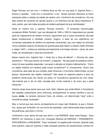 Roger Penrose, em seu livro ─ A Mente Nova do Rei, em sua parte 2, Capítulo Nove ─,
levanta a questão: “onde fica a consciência” e diz: Muitas opiniões diferentes já foram
expressas sobre a relação do estado do cérebro com o fenômeno da consciência. Há uma
falta notável de consenso de opinião quanto a um fenômeno de tão óbvia importância. É
claro, porém, que nem todas as partes do cérebro participam de sua manifestação.”

Ainda no mesmo livro e capítulo, Penrose comenta:            “O conhecido neurocirurgião
canadense Wilder Penfield ( que nas décadas de 1940 e 1950 foi responsável por grande
parte do mapeamento do cérebro humano), argumentou que a nossa consciência não está
ligada simplesmente à atividade cerebral. Sugeriu, à base de sua experiência em
numerosas operações do cérebro em pacientes conscientes, que uma região do chamado
tronco cerebelar superior constituído em grande parte pelo tálamo e cérebro médio (Penfield
e Jasper 1947) ─ embora se referisse principalmente à formação reticular ─ devia, de certo
modo, ser considerada o “local da consciência”.

Nesse mesmo livro, Capítulo Dez ─ Onde fica a física da Mente? ─, Penrose diz, após
questionar ─ “Para que servem as mentes?, o seguinte: “Na discussão do problema mente-
corpo há duas questões separadas, nas quais a atenção se focaliza habitualmente: “Como
um objeto material (um cérebro) pode evocar consciência?” E, inversamente, “Como uma
consciência, pela ação de sua vontade, pode influenciar o movimento (determinado, ao que
parece, fisicamente) dos objetos materiais?” São esses os aspectos passivo e ativo do
problema mente-corpo. Na “mente” (ou antes, na “consciência”) parecemos ter uma “coisa”
não-material que é, de um lado, evocada pelo mundo material e, de outro, que o pode
influenciar.”

Citamos essas duas partes para que você, leitor, observe que ainda Mente e Consciência
são tratadas, praticamente como sinônimos, principalmente no campo científico e que se
busca, ainda, no contexto estrutural físico, do cérebro, um determinado “local” onde a
consciência esteja “localizada”.

Mas, é normal que isso ocorra, principalmente em nosso lado Ocidental, já que o Oriente
traz, quase que “embutido” em sua forma de expressão, visão diferenciada sobre questões
tão polêmicas, para dizer o mínimo.

Lembremos o que, dentro de tudo que senti e vi da ENERGIA, disse neste Espaço: Essa
MENTE, em maiúsculo, é, para mim, Composto Absoluto da ENERGIA ─ PENSAMENTO,
INTELIGÊNCIA e LINGUAGEM.” Esse “composto” se espalha pelo Universo, dotando cada
ente quântico, cada ser quântico e cada composto quântico de características mentais em


                                          177
 