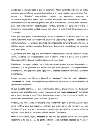 acordo com a intenção/ação a que se “destinam”. Assim pensando, creio que os entes
quânticos que compõem a estrutura do corpo humano ─ para nos atermos somente ao Ego-
pessoa    ─,     “difundem”   características     mentais   que   permeiam,   sustentam    o
funcionamento/gestão do todo ─ Corpo Humano, e o cérebro, com características “sólidas”,
com características de hardware, poderia sim, ser a estrutura mais “afinada”, mais “refinada”
para “comportar/informar” especificações mentais, próprias do composto humano e
intimamente relacionadas ao Ego-pessoa; daí, talvez, a exponencial diferenciação entre
“humanos”.

Creio que neste ponto, cabe observação sobre a importância do sistema glandular, na
estrutura humana, mais especificamente. Segundo o Esoterismo, a hipófise ─ localizada na
estrutura craniana ─, é uma das glândulas mais importantes. Juntamente com a hipófise, a
glândula pineal, também segundo o Esoterismo, determinaria possibilidade de conexões
mais avançadas.

As glândulas têm, ainda segundo o Esoterismo, correspondência com os famosos Chakras;
assim, a hipófise tem correspondência com o Chakra Frontal e a pineal, com o Chakra
Cabeça/coronário, isto para nos atermos apenas a essas duas.

Poderíamos, em conformidade com a linha de raciocínio que estamos desenvolvendo,
considerar que as glândulas, são estruturadas por entes quânticos, com especialidades
diferenciadas, de Ego-pessoa para Ego-pessoa, podendo “sustentar” conexões, altamente
diferenciadas.

Penso realmente, que Mente e Consciência “ressoam”; elas não estão “alojadas”,
“instaladas” no cérebro, como querem alguns cientistas e muito menos a consciência é um
epifenômeno do cérebro.

O que acredito acontecer é que, determinados pontos, provavelmente do “hardware”
cerebral, mais especificamente, seriam responsáveis pela “ponte ressonante”, permitindo
que a “onda” Mente e a “onda” Consciência tenham suas funções vibratórias ─ freqüências,
em física ─ “demoduladas” para a estrutura Ego-pessoa.

Portanto, para mim, Mente e Consciência nos “envolvem”, como o próprio ar, usado aqui
como metáfora para que possamos entender que, assim como não “vemos” o ar, não
“apalpamos” o ar, apenas o aspiramos e sentimentos seus efeitos em nossa estrutura
orgânica, assim, creio eu, seria com a Mente e com a Consciência.

Mente e Consciência, repito, “ressoam” na estrutura Ego-pessoa, através de uma “ponte
ressonante”; do lado de cá, da ponte, estariam entes quânticos capazes de “receber”

                                            178
 