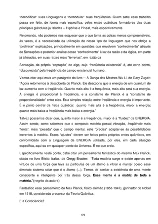 “decodificar” suas Linguagens e “demodular” suas freqüências. Quem sabe esse trabalho
possa ser feito, de forma mais específica, pelos entes quânticos formadores das duas
principais glândulas já faladas ─ Hipófise e Pineal, mais especificamente.

Retomando, não podemos nos esquecer que o que torna as coisas menos compreensíveis,
às vezes, é a necessidade da utilização de nosso tipo de linguagem que nos obriga a
“proliferar” explicações, principalmente em questões que envolvem “conhecimento” através
de Sensações e posterior análise desse “conhecimento” à luz da razão e da lógica, em parte
já alteradas, em suas raízes mais “terrenas”, em razão da

Sensação, da própria “captação” de algo, cuja “freqüência existencial” é, até certo ponto,
“obscurecida” pela freqüência do campo existencial humano.

Vamos citar aqui mais um parágrafo do livro ─ A Dança dos Mestres Wu Li, de Gary Zugav:
“Agora retornemos à descoberta de Planck. Ele descobriu que a energia de um quantum de
luz aumenta com a freqüência. Quanto mais alta é a frequência, mais alta será sua energia.
A energia é proporcional à freqüência, e a constante de Planck é a “constante de
proporcionalidade” entre elas. Esta simples relação entre freqüência e energia é importante.
É o ponto central da física quântica: quanto mais alta é a freqüência, maior a energia;
quanto mais baixa a freqüência mais baixa a energia.”

Talvez possamos dizer que, quanto maior é a frequência, maior é a “fluidez” da ENERGIA.
Assim sendo, como sabemos que o composto matéria possui vibração, freqüência mais
“lenta”, mais “pesada” que o campo mental, este “precisa” adaptar-se às possibilidades
inerentes à matéria. Esses “ajustes” devem ser feitos pelos próprios entes quânticos, em
conformidade com a Linguagem da ENERGIA utilizada, por eles, em cada situação
específica, aqui ou em qualquer ponto do Universo. É no que creio.

Especificamente neste ponto, cabe citar um pensamento fantástico do mesmo Max Planck,
citado no livro Efeito Isaías, de Gregg Braden: “Toda matéria surge e existe apenas em
virtude de uma força que leva as partículas de um átomo a vibrar e manter coeso esse
diminuto sistema solar que é o átomo (...). Temos de aceitar a existência de uma mente
consciente e inteligente por trás dessa força. Essa mente é a matriz de toda a
matéria.”(negrito da autora)

Fantástico esse pensamento de Max Planck, físico alemão (1858-1947), ganhador de Nobel
em 1918, considerado precursor da Teoria Quântica.

E a Consciência?



                                           179
 