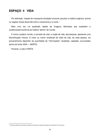 ESPAÇO 4 VIDA

      Por definição: “estado de incessante atividade funcional, peculiar à matéria orgânica, animal
ou vegetal; tempo decorrido entre o nascimento e a morte. ∗

      Mais uma vez um quadrado repleto de imagens, definições que subsidiam a
existência/permanência da matéria “dentro” do mundo.

      E como o próprio mundo, o conceito de vida, a noção de vida, das pessoas, apresenta uma
diversificação imensa. A maior ou menor amplitude de visão de vida, de cada pessoa, vai
provavelmente depender da quantidade de “informações” recebidas, captadas, acumuladas
dentro do limite VIDA  MORTE.

      Portanto, a vida é FINITA.




∗
    Conforme definição encontrada no Pequeno Dicionário da Língua Portuguesa de Aurélio B. de H. Ferreira.


                                                                            18
 
