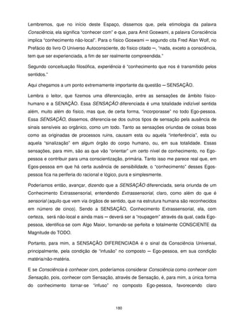 Lembremos, que no início deste Espaço, dissemos que, pela etimologia da palavra
Consciência, ela significa “conhecer com” e que, para Amit Goswami, a palavra Consciência
implica “conhecimento não-local”. Para o físico Goswami ─ segundo cita Fred Alan Wolf, no
Prefácio do livro O Universo Autoconsciente, do físico citado ─, “nada, exceto a consciência,
tem que ser experienciada, a fim de ser realmente compreendida.”

Segundo conceituação filosófica, experiência é “conhecimento que nos é transmitido pelos
sentidos.”

Aqui chegamos a um ponto extremamente importante da questão ─ SENSAÇÃO.

Lembra o leitor, que fizemos uma diferenciação, entre as sensações de âmbito físico-
humano e a SENAÇÃO. Essa SENSAÇÃO diferenciada é uma totalidade indizível sentida
além, muito além do físico, mas que, de certa forma, “incorporasse” no todo Ego-pessoa.
Essa SENSAÇÃO, dissemos, diferencia-se dos outros tipos de sensação pela ausência de
sinais sensíveis ao orgânico, como um todo. Tanto as sensações oriundas de coisas boas
como as originadas de processos ruins, causam esta ou aquela “interferência”, esta ou
aquela “sinalização” em algum órgão do corpo humano, ou, em sua totalidade. Essas
sensações, para mim, são as que vão “orientar” um certo nível de conhecimento, no Ego-
pessoa e contribuir para uma conscientização, primária. Tanto isso me parece real que, em
Egos-pessoa em que há certa ausência de sensibilidade, o “conhecimento” desses Egos-
pessoa fica na periferia do racional e lógico, pura e simplesmente.

Poderíamos então, avançar, dizendo que a SENSAÇÃO diferenciada, seria oriunda de um
Conhecimento Extrassensorial, entendendo Extrassensorial, claro, como além do que é
sensorial (aquilo que vem via órgãos de sentido, que na estrutura humana são reconhecidos
em número de cinco). Sendo a SENSAÇÃO, Conhecimento Extrassensorial, ela, com
certeza, será não-local e ainda mais ─ deverá ser a “roupagem” através da qual, cada Ego-
pessoa, identifica-se com Algo Maior, tornando-se perfeita e totalmente CONSCIENTE da
Magnitude do TODO.

Portanto, para mim, a SENSAÇÃO DIFERENCIADA é o sinal da Consciência Universal,
principalmente, pela condição de “infusão” no composto ─ Ego-pessoa, em sua condição
matéria/não-matéria.

E se Consciência é conhecer com, poderíamos considerar Consciência como conhecer com
Sensação, pois, conhecer com Sensação, através de Sensação, é, para mim, a única forma
do conhecimento tornar-se “infuso” no composto Ego-pessoa, favorecendo claro



                                           180
 