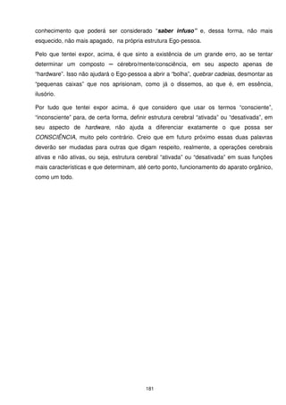 conhecimento que poderá ser considerado “saber infuso” e, dessa forma, não mais
esquecido, não mais apagado, na própria estrutura Ego-pessoa.

Pelo que tentei expor, acima, é que sinto a existência de um grande erro, ao se tentar
determinar um composto ─ cérebro/mente/consciência, em seu aspecto apenas de
“hardware”. Isso não ajudará o Ego-pessoa a abrir a “bolha”, quebrar cadeias, desmontar as
“pequenas caixas” que nos aprisionam, como já o dissemos, ao que é, em essência,
ilusório.

Por tudo que tentei expor acima, é que considero que usar os termos “consciente”,
“inconsciente” para, de certa forma, definir estrutura cerebral “ativada” ou “desativada”, em
seu aspecto de hardware, não ajuda a diferenciar exatamente o que possa ser
CONSCIÊNCIA, muito pelo contrário. Creio que em futuro próximo essas duas palavras
deverão ser mudadas para outras que digam respeito, realmente, a operações cerebrais
ativas e não ativas, ou seja, estrutura cerebral “ativada” ou “desativada” em suas funções
mais características e que determinam, até certo ponto, funcionamento do aparato orgânico,
como um todo.




                                           181
 