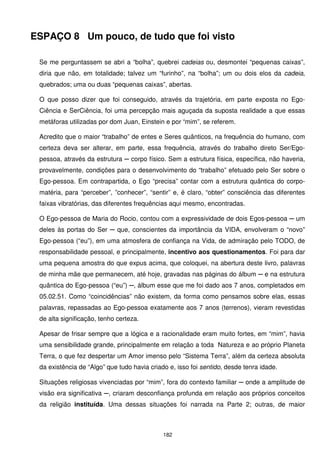 ESPAÇO 8 Um pouco, de tudo que foi visto

 Se me perguntassem se abri a “bolha”, quebrei cadeias ou, desmontei “pequenas caixas”,
 diria que não, em totalidade; talvez um “furinho”, na “bolha”; um ou dois elos da cadeia,
 quebrados; uma ou duas “pequenas caixas”, abertas.

 O que posso dizer que foi conseguido, através da trajetória, em parte exposta no Ego-
 Ciência e SerCiência, foi uma percepção mais aguçada da suposta realidade a que essas
 metáforas utilizadas por dom Juan, Einstein e por “mim”, se referem.

 Acredito que o maior “trabalho” de entes e Seres quânticos, na frequência do humano, com
 certeza deva ser alterar, em parte, essa frequência, através do trabalho direto Ser/Ego-
 pessoa, através da estrutura ─ corpo físico. Sem a estrutura física, específica, não haveria,
 provavelmente, condições para o desenvolvimento do “trabalho” efetuado pelo Ser sobre o
 Ego-pessoa. Em contrapartida, o Ego “precisa” contar com a estrutura quântica do corpo-
 matéria, para “perceber”, ”conhecer”, “sentir” e, é claro, “obter” consciência das diferentes
 faixas vibratórias, das diferentes frequências aqui mesmo, encontradas.

 O Ego-pessoa de Maria do Rocio, contou com a expressividade de dois Egos-pessoa ─ um
 deles às portas do Ser ─ que, conscientes da importância da VIDA, envolveram o “novo”
 Ego-pessoa (“eu”), em uma atmosfera de confiança na Vida, de admiração pelo TODO, de
 responsabilidade pessoal, e principalmente, incentivo aos questionamentos. Foi para dar
 uma pequena amostra do que expus acima, que coloquei, na abertura deste livro, palavras
 de minha mãe que permanecem, até hoje, gravadas nas páginas do álbum ─ e na estrutura
 quântica do Ego-pessoa (“eu”) ─, álbum esse que me foi dado aos 7 anos, completados em
 05.02.51. Como “coincidências” não existem, da forma como pensamos sobre elas, essas
 palavras, repassadas ao Ego-pessoa exatamente aos 7 anos (terrenos), vieram revestidas
 de alta significação, tenho certeza.

 Apesar de frisar sempre que a lógica e a racionalidade eram muito fortes, em “mim”, havia
 uma sensibilidade grande, principalmente em relação a toda Natureza e ao próprio Planeta
 Terra, o que fez despertar um Amor imenso pelo “Sistema Terra”, além da certeza absoluta
 da existência de “Algo” que tudo havia criado e, isso foi sentido, desde tenra idade.

 Situações religiosas vivenciadas por “mim”, fora do contexto familiar ─ onde a amplitude de
 visão era significativa ─, criaram desconfiança profunda em relação aos próprios conceitos
 da religião instituída. Uma dessas situações foi narrada na Parte 2; outras, de maior



                                             182
 
