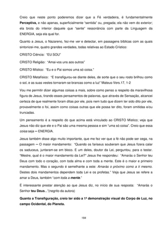Creio que neste ponto poderemos dizer que a Fé verdadeira, é fundamentalmente
Perceptiva, e não apenas, superficialmente “sentida” ou, pregada; ela não vem do exterior;
ela brota do interior daquele que “sente” ressonância com parte da Linguagem da
ENERGIA, seja ela qual for.

Quanto a Jesus, o Nazareno, fez-me ver e detectar, em passagens bíblicas com as quais
sintonizei-me, quatro grandes verdades, todas relativas ao Estado Crístico:

CRISTO Ciência: “EU SOU”

CRISTO Religião: “Amai-vos uns aos outros”

CRISTO Místico: “Eu e o Pai somos uma só coisa.”

CRISTO Metafísico: “E transfigurou-se diante deles, de sorte que o seu rosto brilhou como
o sol, e as suas vestes tornaram-se brancas como a luz” Mateus-Vers.17, 1-2

Vou me permitir dizer algumas coisas a mais, sobre como penso a respeito da maravilhosa
figura de Jesus, tirando esses pensamentos de palavras, que através de Sensação, alcancei
certeza de que realmente foram ditas por ele, pois nem tudo que dizem ter sido dito por ele,
provavelmente o foi, assim como coisas outras que ele possa ter dito, foram omitidas e/ou
truncadas.

Um pensamento é a respeito do que acima está vinculado ao CRISTO Místico; veja que
Jesus não diz que ele e o Pai são uma mesma pessoa e sim “uma só coisa”. Creio que essa
coisa seja ─ ENERGIA.

Jesus também disse algo muito importante, que me fez ver que a fé não pode ser cega, na
passagem ─ O maior mandamento: “Quando os fariseus souberam que Jesus fizera calar
os saduceus, juntaram-se em bloco. E um deles, doutor da Lei, perguntou, para o testar.
“Mestre, qual é o maior mandamento da Lei?” Jesus lhe respondeu: “Amarás o Senhor teu
Deus com todo o coração, com toda alma e com toda a mente. Este é o maior e primeiro
mandamento. Mas o segundo é semelhante a este: Amarás o próximo como a ti mesmo.
Destes dois mandamentos dependem toda Lei e os profetas.” Veja que Jesus se refere a
amar a Deus, também “com toda a mente.”

É interessante prestar atenção ao que Jesus diz, no início de sua resposta: “Amarás o
Senhor teu Deus...”(negrito da autora)

Quanto a Transfiguração, creio ter sido a 1ª demonstração visual do Corpo de Luz, no
campo Ocidental, do Planeta.



                                           184
 