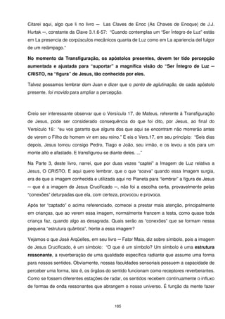 Citarei aqui, algo que li no livro ─ Las Claves de Enoc (As Chaves de Enoque) de J.J.
Hurtak ─, constante da Clave 3.1.6-57: “Cuando contemplas um “Ser Íntegro de Luz” estás
em La presencia de corpúsculos mecânicos quanta de Luz como em La apariencia del fulgor
de um relâmpago.”

No momento da Transfiguração, os apóstolos presentes, devem ter tido percepção
aumentada e ajustada para “suportar” a magnífica visão do “Ser Íntegro de Luz ─
CRISTO, na “figura” de Jesus, tão conhecida por eles.

Talvez possamos lembrar dom Juan e dizer que o ponto de aglutinação, de cada apóstolo
presente, foi movido para ampliar a percepção.



Creio ser interessante observar que o Versículo 17, de Mateus, referente à Transfiguração
de Jesus, pode ser considerado consequência do que foi dito, por Jesus, ao final do
Versículo 16: “eu vos garanto que alguns dos que aqui se encontram não morrerão antes
de verem o Filho do homem vir em seu reino.” E eis o Vers.17, em seu princípio: “Seis dias
depois, Jesus tomou consigo Pedro, Tiago e João, seu irmão, e os levou a sós para um
monte alto e afastado. E transfigurou-se diante deles. ...”

Na Parte 3, deste livro, narrei, que por duas vezes “captei” a Imagem de Luz relativa a
Jesus, O CRISTO. E aqui quero lembrar, que o que “soava” quando essa Imagem surgia,
era de que a imagem conhecida e utilizada aqui no Planeta para “lembrar” a figura de Jesus
─ que é a imagem de Jesus Crucificado ─, não foi a escolha certa, provavelmente pelas
“conexões” deturpadas que ela, com certeza, provocou e provoca.

Após ter “captado” o acima referenciado, comecei a prestar mais atenção, principalmente
em crianças, que ao verem essa imagem, normalmente franzem a testa, como quase toda
criança faz, quando algo as desagrada. Quais serão as “conexões” que se formam nessa
pequena “estrutura quântica”, frente a essa imagem?

Vejamos o que José Arqüelles, em seu livro ─ Fator Maia, diz sobre símbolo, pois a imagem
de Jesus Crucificado, é um símbolo: “O que é um símbolo? Um símbolo é uma estrutura
ressonante, a reverberação de uma qualidade específica radiante que assume uma forma
para nossos sentidos. Obviamente, nossas faculdades sensoriais possuem a capacidade de
perceber uma forma, isto é, os órgãos do sentido funcionam como receptores reverberantes.
Como se fossem diferentes estações de radar, os sentidos recebem continuamente o influxo
de formas de onda ressonantes que abrangem o nosso universo. É função da mente fazer



                                            185
 
